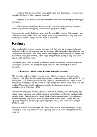 - Menjamin hak dan kesempatan semua pihak untuk aktif dalam proses ekonomi, baik 
produksi, distribusi, sirkulasi maupun konsumsi. 
- Menjamin basic needs fulfillment ( pemenuhan kebutuhan dasar hidup ) setiap anggota 
masyarakat. 
- Melaksanakan amanah at-takaaful al-ijtima’I social economic security insurance 
dimana yang mampu menanggung dan membantu yang tidak mampu. 
Dengan cara itu, standar kehidupan setiap individu akan lebih terjamin. Sisi manusiawi dan 
kehormatan setiap individu akan lebih terjaga sesuai dengan martabatnya yang yang telah 
melekat pada manusia sebagai khalifah Allah di muka bumi. 
Kedua : 
Islam membenarkan seorang memilih kekayaan lebih dari yang lain sepanjang kekayaan 
tersebut diperoleh secara benar dan yang bersangkutan telah menunaikan kewajibannya bagi 
kesejahteraan masyarakat, baik dalam bentuk zakat maupun amal kebajikan lain seperti infak 
dan sedekah. Meskipun demikian, Islam sangat menganjurkan golongan yang kaya untuk 
tetap tawadhu dan tidak pamer. 
Jika seluruh ajaran Islam (termasuk pelaksanaan syariah serta norma keadilan) diterapkan, 
kesenjangan kekayaan serta pendapatan yang mencolok tidak akan terjadi di dalam 
masyarakat. 
D. Kebebasan Individu dalam Konteks Kesejahteraan Sosial 
Pilar terpenting dalam keyakinan seorang muslim adalah kepercayaan bahwa manusia 
diciptakan oleh Allah. Ia tidak tunduk kepada siapa pun kecuali kepada Allah (ar-Ra’d : 36 
dan Luqman : 32). Ini merupakan dasar bagi Piagam Kebebasan Islam dari segala bentuk 
perbudakan. Menyangkut hal ini Al Qur’an tegas menyatakan bahwa tujuan utama dari misi 
kenabian Muhammad adalah melepaskan manusia dari beban dan rantai yang 
membelenggunya (Al-A’raaf : 157). 
Konsep Islam amat jelas. Manusia dilahirkan merdeka. Karenanya, tidak ada seorang pun 
bahkan Negara manapun yang berhak mencabut kemerdekaan tersebut dan membuat hidup 
manusia terikat. Dalam konsep ini, setiap individu berhak menggunakan kemerdekaannya 
tersebut sepanjang tetap berada dalam kerangka norma-norma islami. Dengan kata lain, 
sepanjang kebebasan tersebut dapat dipertanggungjawabkan, baik secara sosial maupun 
dihadapan Allah. 
Kebebasan individu dalam kerangka etika Islam diakui selama tidak bertentangan dengan 
kepentingan sosial yang lebih besar atau sepanjang individu itu tidak melangkahi hak-hak 
orang lain. 
 