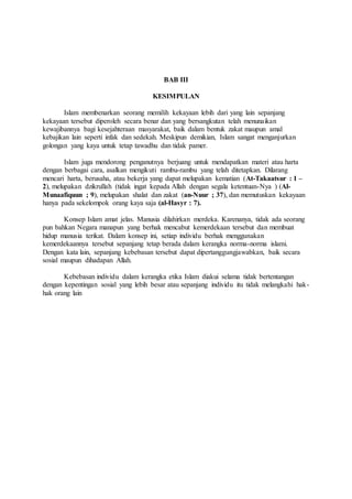 BAB III 
KESIMPULAN 
Islam membenarkan seorang memilih kekayaan lebih dari yang lain sepanjang 
kekayaan tersebut diperoleh secara benar dan yang bersangkutan telah menunaikan 
kewajibannya bagi kesejahteraan masyarakat, baik dalam bentuk zakat maupun amal 
kebajikan lain seperti infak dan sedekah. Meskipun demikian, Islam sangat menganjurkan 
golongan yang kaya untuk tetap tawadhu dan tidak pamer. 
Islam juga mendorong penganutnya berjuang untuk mendapatkan materi atau harta 
dengan berbagai cara, asalkan mengikuti rambu-rambu yang telah ditetapkan. Dilarang 
mencari harta, berusaha, atau bekerja yang dapat melupakan kematian (At-Takaatsur : 1 – 
2), melupakan dzikrullah (tidak ingat kepada Allah dengan segala ketentuan-Nya ) (Al- 
Munaafiquun ; 9), melupakan shalat dan zakat (an-Nuur ; 37), dan memutuskan kekayaan 
hanya pada sekelompok orang kaya saja (al-Hasyr : 7). 
Konsep Islam amat jelas. Manusia dilahirkan merdeka. Karenanya, tidak ada seorang 
pun bahkan Negara manapun yang berhak mencabut kemerdekaan tersebut dan membuat 
hidup manusia terikat. Dalam konsep ini, setiap individu berhak menggunakan 
kemerdekaannya tersebut sepanjang tetap berada dalam kerangka norma-norma islami. 
Dengan kata lain, sepanjang kebebasan tersebut dapat dipertanggungjawabkan, baik secara 
sosial maupun dihadapan Allah. 
Kebebasan individu dalam kerangka etika Islam diakui selama tidak bertentangan 
dengan kepentingan sosial yang lebih besar atau sepanjang individu itu tidak melangkahi hak-hak 
orang lain 
 