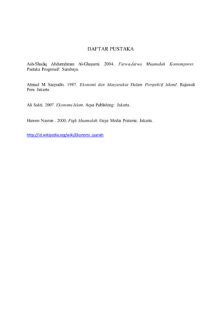 DAFTAR PUSTAKA 
Ash-Shadiq Abdurrahman Al-Ghayarni. 2004. Fatwa-fatwa Muamalah Kontemporer. 
Pustaka Progressif: Surabaya. 
Ahmad M Saepudin. 1987. Ekonomi dan Masyarakat Dalam Perspektif IslamI. Rajawali 
Pers: Jakarta. 
Ali Sakti. 2007. Ekonomi Islam. Aqsa Publishing: Jakarta. 
Haroen Nasrun . 2000. Fiqh Muamalah. Gaya Media Pratama: Jakarta. 
http://id.wikipedia.org/wiki/Ekonomi_syariah 
