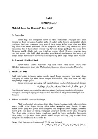BAB 1 
PEMBAHASAN 
Makalah Islam dan Ekonomi " Bagi Hasil" 
A. Pengertian 
Sistem bagi hasil merupakan sistem di mana dilakukannya perjanjian atau ikatan 
bersama di dalam melakukan kegiatan usaha. Di dalam usaha tersebut diperjanjikan adanya 
pembagian hasil atas keuntungan yang akan di dapat antara kedua belah pihak atau lebih. 
Bagi hasil dalam sistem perbankan syari’ah merupakan ciri khusus yang ditawarkan kapada 
masyarakat, dan di dalam aturan syari’ah yang berkaitan dengan pembagian hasil usaha harus 
ditentukan terlebih dahulu pada awal terjadinya kontrak (akad). Besarnya penentuan porsi 
bagi hasil antara kedua belah pihak ditentukan sesuai kesepakatan bersama, dan harus terjadi 
dengan adanya kerelaan (An-Tarodhin) di masing-masing pihak tanpa adanya unsur paksaan. 
B. Jenis-jenis Akad Bagi Hasil 
Bentuk-bentuk kontrak kerjasama bagi hasil dalam Islam secara umum dapat 
dilakukan dalam empat akad, yaitu Mudharabah, Musaqah, Musyarakah,,dan Muzara’ah. 
1. MUDHARABAH 
Salah satu bentuk kerjasama anatara pemilik modal dengan seseorang, yang pakar dalam 
berdagang, di dalam fiqh islam disebut dengan mudharobah, yang oleh ulama fiqh Hijaz 
menyebutnya dengan qiradh. 
Secara termonologi, para ulama fiqh mendefinisikan mudharobah atau qiradh dengan: 
أن يد فع ا لما لك إلى العا مل ما لا يتجر فيه و يكو ن الر بح مشتر كا 
Pemilik modal menyerahkan modalnya kepada pekerja (pedagang) untuk diperdagangkan, 
sedangkan keuntungan dagang itu menjadi milik bersama dan dibagi menurut kesepakatan 
bersama. 
a. Hukum Mudharobah dan dasar hukumnya 
Akad mudharobah dibolehkan dalam islam, karena bertujuan untuk saling membantu 
antara pemilik modal dengan seorang pakar dalam memutarkan uang. Banyak di antara 
pemilik modal yang tidak pakar dalam mengelola dan memproduktifkan uangnya, sementara 
banyak pula para pakar di bidang perdagangan yang tidak memiliki modal untuk berdagang. 
Atas dasar saling menolong dalam pengelolaan modal itu, Islam memberikan kesempatan 
untuk saling bekerja sama antara pemilik modal dengan seseorang yang terampil dalam 
mengelola dan memproduktifkan modal itu. 
Firman Allah dalam surat al-Muzzammil 73: 20 yang berbunyi: 
...و ا خر و ن يضر بو ن فى ا لأ ر ض يبتغو ن من فضل ا لله 
 