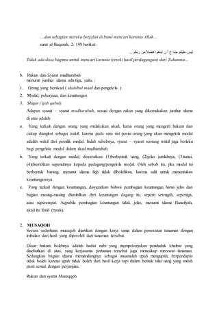 …dan sebagian mereka berjalan di bumi mencari karunia Allah… 
surat al-Baqarah, 2: 198 berikut: 
ليس عليكم جنا ح أ ن تبتغوا فضلا من ربكم ... 
Tidak ada dosa bagimu untuk mencari karunia (rezeki hasil perdagangan) dari Tuhanmu… 
b. Rukun dan Syarat mudharabah 
menurut jumhur ulama ada tiga, yaitu : 
1. Orang yang berakad ( shahibul maal dan pengelola ) 
2. Modal, pekerjaan, dan keuntungan 
3. Shigat ( ijab qabul) 
Adapun syarat – syarat mudharabah, sesuai dengan rukun yang dikemukakan jumhur ulama 
di atas adalah: 
a. Yang terkait dengan orang yang melakukan akad, harus orang yang mengerti hukum dan 
cakap diangkat sebagai wakil, karena pada satu sisi posisi orang yang akan mengelola modal 
adalah wakil dari pemilik modal. Itulah sebabnya, syarat – syarat seorang wakil juga berlaku 
bagi pengelola modal dalam akad mudharabah. 
b. Yang terkait dengan modal, disyaratkan: (1)berbentuk uang, (2)jelas jumlahnya, (3)tunai, 
(4)diserahkan sepenuhnya kepada pedagang/pengelola modal. Oleh sebab itu, jika modal itu 
berbentuk barang, menurut ulama fiqh tidak dibolehkan, karena sulit untuk menentukan 
keuntungannya. 
c. Yang terkait dengan keuntungan, disyaratkan bahwa pembagian keuntungan harus jelas dan 
bagian masing-masing diambilkan dari keuntungan dagang itu, seperti setengah, sepertiga, 
atau seperempat. Aqpabila pembagian keuntungan tidak jelas, menurut ulama Hanafiyah, 
akad itu fasid (rusak). 
2. MUSAQOH 
Secara sederhana musaqoh diartikan dengan kerja sama dalam perawatan tanaman dengan 
imbalan dari hasil yang diperoleh dari tanaman tersebut. 
Dasar hukum bolehnya adalah hadist nabi yang mempekerjakan penduduk khaibar yang 
disebutkan di atas, yang kerjasama pertanian tersebut juga mencakup merawat tanaman. 
Sedangkan bagian ulama memandangnya sebagai muamalah upah mengupah, berpendapat 
tidak boleh karena upah tidak boleh dari hasil kerja tapi dalam bentuk nilai uang yang sudah 
pasti sesuai dengan perjanjian. 
Rukun dan syarat Musaqqoh 
 