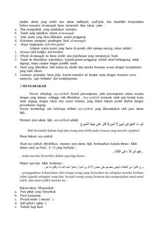 jumhur ulama yang terdiri atas ulama malikiyah, syafi’iyah, dan hanabilah berpendirian 
bahwa transaksi al-musaqah harus memenuhi lima rukun, yaitu : 
a. Dua orang/pihak yang melakukan transaksi 
b. Tanah yang dijadikan obyek al-musaqah 
c. Jenis usaha yang akan dilakukan petani penggarap 
d. Ketentuan mengenai pembagian hasil al-musaqah 
e. shigat (ungkapan) ijab dan qabul 
Adapun syarat-syarat yang harus di penuhi oleh masing-masing rukun adalah : 
1. dewasa (akil baligh) dan berakal. 
2. Obyek al-musaqah itu harus terdiri atas pepohonan yang mempunyai buah. 
3. Tanah itu diserahkan sepenuhnya kepada petani penggarap setelah akad berlangsung untuk 
digarap, tanpa campur tangan pemilik tanah. 
4. Hasil yang dihasilkan oleh kebun itu adalah hak mereka bersama sesuai dengan kesepakatan 
yang telah dibuat. 
5. Lamanya perjanjian harus jelas, karena transaksi ini hampir sama dengan transaksi sewa 
menyewa, agar terhindar dari ketidakpastian. 
3.MUSYARAKAH 
Secara etimologi, asy-syirkah berarti percampuran, yaitu percampuran antara sesuatu 
dengan yang lainnya, sehingga sulit dibedakan . Asy-syirkah termasuk salah satu bentuk kerja 
sama dagang dengan rukun dan syarat tertentu, yang dalam hukum positif disebut dengan 
perserikatan dagang. 
Secara terminologi, ada beberapa definisi asy-syirkah yang dikemukakan oleh para ulama 
fiqh. 
Menurut para ulama fiqh, asy-syirkah adalah 
ثبو ت الحق فى شيئ لإ ثنين فأ كثر على جهة الشيوع 
Hak bertindak hukum bagi dua orang atau lebih pada sesuatu yang mereka sepakati. 
Dasar hukum asy-syirkah 
Akad asy-syirkah dibolehkan, menurut para ulama fiqh, berdasarkan kepada firman Allah 
dalam surat an-Nisa’, 4: 12 yang berbunyi : 
...فهم شر كا ء فى الثلث... 
...maka mereka berserikat dalam sepertiga harta... 
Dalam ayat lain Allah berfirman : 
و إن كثيرا من الخلطاء ليبغى بعضهم على بعض إلا الذ ين امنوا وعملوا لصا لحا ت وقليل ما هم... 
...sesungguhnya kebanyakan dari orang-orang yang berserikat itu sebagian mereka berbuat 
zalim kepada sebagian yang lain, kecuali orang-orang beriman dan mengerjakan amal-amal 
saleh; dan amat sedikit mereka ini... 
Rukun-rukun Musyarakah 
a. Para pihak yang bersyirkah. 
b. Porsi kerjasama. 
c. Proyek/usaha ( masyru’ ) 
d. Ijab qabul ( sighat ). 
e. Nisbah bagi hasil. 
 