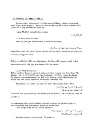 4.MUZARA’AH atau MUKHABARAH 
Secara etimologi, al-muzara’ah berarti kerjasama di bidang pertanian antara pemilik 
tanah dengan petani penggarap. Sedangkan dalam terminology fiqh terdapat beberapa definisi 
al-muzara’ah yang dikemukakan ulama fiqh. 
Ulama Malikiyah mendefinisikan dengan: 
الشر كة فى الزرع 
Perserikatan dalam pertanian. 
Imam asy-Syafi’iyah mendefinisikan al-mukhabarah dengan: 
عمل الأرض ببعض ما يخرج منها والبن ر من العا مل 
Pengolahan tanah oleh petani dengan imbalan hasil pertanian, sedangkan bibit pertanian 
disediakan penggarap tanah. 
Dalam al-mukhabarah, bibit yang akan ditanam disediakan oleh penggarap tanah, sedang 
dalam al-muzara’ah bibit yang akan ditanam boleh dari pemilik. 
Hukum Akad al-muzara’ah 
Dalam membahas hukum al-muzara’ah terjadi perbedaan pendapat para ulama. Imam Abu 
Hanifah ( 80-150 H/699-767 M ) dan Zufar ibn Huzail ( 728-774 M ), pakar fiqh Hanafi, 
berpendapat bahwa akad al-muzara’ah tidak boleh. Menurut mereka, akad al-muzara’ah 
dengan bagi hasil, seperti seperempat dan setengah, hukumnya batal. 
Alasan Imam Abu Hanifah dan Zufair ibn Huzail adalah sebuah hadis berikut: 
أن رسو ل الله عليه وسلم نهى عن المخا برة. 
﴿رواه مسلم عن جا بر بن عبد الله﴾ 
Rasulallah saw yang melarang melakukan al-mukhabarah. ( HR Muslim dari Jabir ibn 
Abdillah ). 
Al-Mukhabarah dalam sabda Rasulallah itu adalah al-muzara’ah, sekalipun dalam al-mukhabarah 
bibit yang akan ditanam berasal dari pemilik tanah. 
Dalam riwayat Sabit ibn adh-Dhahhak dikatakan: 
أن رسول الله صلى الله عليه و سلم نهى عن المزرعة. 
﴿رواه مسلم عن ثا بت بن الضحا ك﴾ 
Rasulallah melarang al-muzara’ah ( HR Muslim ). 
 