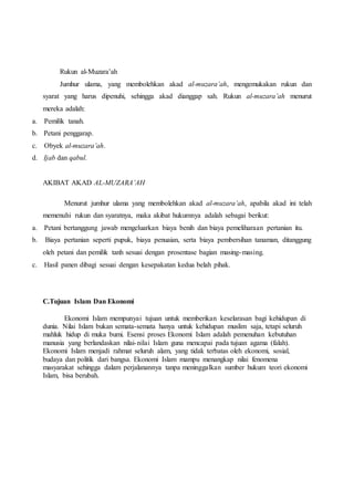 Rukun al-Muzara’ah 
Jumhur ulama, yang membolehkan akad al-muzara’ah, mengemukakan rukun dan 
syarat yang harus dipenuhi, sehingga akad dianggap sah. Rukun al-muzara’ah menurut 
mereka adalah: 
a. Pemilik tanah. 
b. Petani penggarap. 
c. Obyek al-muzara’ah. 
d. Ijab dan qabul. 
AKIBAT AKAD AL-MUZARA’AH 
Menurut jumhur ulama yang membolehkan akad al-muzara’ah, apabila akad ini telah 
memenuhi rukun dan syaratnya, maka akibat hukumnya adalah sebagai berikut: 
a. Petani bertanggung jawab mengeluarkan biaya benih dan biaya pemeliharaan pertanian itu. 
b. Biaya pertanian seperti pupuk, biaya penuaian, serta biaya pembersihan tanaman, ditanggung 
oleh petani dan pemilik tanh sesuai dengan prosentase bagian masing-masing. 
c. Hasil panen dibagi sesuai dengan kesepakatan kedua belah pihak. 
C.Tujuan Islam Dan Ekonomi 
Ekonomi Islam mempunyai tujuan untuk memberikan keselarasan bagi kehidupan di 
dunia. Nilai Islam bukan semata-semata hanya untuk kehidupan muslim saja, tetapi seluruh 
mahluk hidup di muka bumi. Esensi proses Ekonomi Islam adalah pemenuhan kebutuhan 
manusia yang berlandaskan nilai- nilai Islam guna mencapai pada tujuan agama (falah). 
Ekonomi Islam menjadi rahmat seluruh alam, yang tidak terbatas oleh ekonomi, sosial, 
budaya dan politik dari bangsa. Ekonomi Islam mampu menangkap nilai fenomena 
masyarakat sehingga dalam perjalanannya tanpa meninggalkan sumber hukum teori ekonomi 
Islam, bisa berubah. 
 