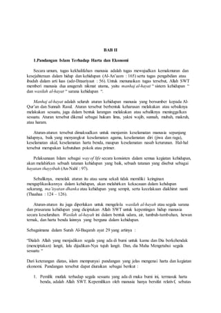 BAB II 
1.Pandangan Islam Terhadap Harta dan Ekonomi 
Secara umum, tugas kekhalifahan manusia adalah tugas mewujudkan kemakmuran dan 
kesejahteraan dalam hidup dan kehidupan (Al-An’aam : 165) serta tugas pengabdian atau 
ibadah dalam arti luas (adz-Dzaariyaat : 56). Untuk menunaikan tugas tersebut, Allah SWT 
memberi manusia dua anugerah nikmat utama, yaitu manhaj al-hayat “ sistem kehidupan “ 
dan wasilah al-hayat “ sarana kehidupan “. 
Manhaj al-hayat adalah seluruh aturan kehidupan manusia yang bersumber kepada Al- 
Qur’an dan Sunnah Rasul. Aturan tersebut berbentuk keharusan melakukan atau sebaiknya 
melakukan sesuatu, juga dalam bentuk larangan melakukan atau sebaliknya meninggalkan 
sesuatu. Aturan tersebut dikenal sebagai hukum lima, yakni wajib, sunnah, mubah, makruh, 
atau haram. 
Aturan-aturan tersebut dimaksudkan untuk menjamin keselamatan manusia sepanjang 
hidupnya, baik yang menyangkut keselamatan agama, keselamatan diri (jiwa dan raga), 
keselamatan akal, keselamatan harta benda, maupun keselamatan nasab keturunan. Hal-hal 
tersebut merupakan kebutuhan pokok atau primer. 
Pelaksanaan Islam sebagai way of life secara konsisten dalam semua kegiatan kehidupan, 
akan melahirkan sebuah tatanan kehidupan yang baik, sebuah tatanan yang disebut sebagai 
hayatan thayyibah (An-Nahl : 97). 
Sebaliknya, menolak aturan itu atau sama sekali tidak memiliki keinginan 
mengaplikasikannya dalam kehidupan, akan melahirkan kekacauan dalam kehdupan 
sekarang, ma’isyatan dhanka atau kehidupan yang sempit, serta kecelakaan diakhirat nanti 
(Thaahaa : 124 – 126). 
Aturan-aturan itu juga diperlukan untuk mengelola wasilah al-hayah atau segala sarana 
dan prasarana kehidupan yang diciptakan Allah SWT untuk kepentingan hidup manusia 
secara keseluruhan. Wasilah al-hayah ini dalam bentuk udara, air, tumbuh-tumbuhan, hewan 
ternak, dan harta benda lainnya yang berguna dalam kehidupan. 
Sebagaimana dalam Surah Al-Baqarah ayat 29 yang artinya : 
“Dialah Allah yang menjadikan segala yang ada di bumi untuk kamu dan Dia berkehendak 
(menciptakan) langit, lalu dijadikan-Nya tujuh langit. Dan, dia Maha Mengetahui segala 
sesuatu “ 
Dari keterangan diatas, islam mempunyai pandangan yang jelas mengenai harta dan kegiatan 
ekonomi. Pandangan tersebut dapat diuraikan sebagai berikut : 
1. Pemilik mutlak terhadap segala sesuatu yang ada di muka bumi ini, termasuk harta 
benda, adalah Allah SWT. Kepemilikan oleh manusia hanya bersifat relativf, sebatas 
 