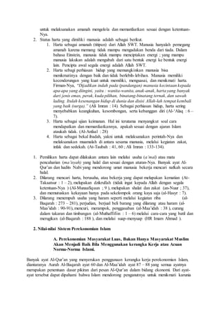 untuk melaksanakan amanah mengelola dan memanfaatkan sesuai dengan ketentuan- 
Nya. 
2. Status harta yang dimiliki manusia adalah sebagai berikut. 
1. Harta sebagai amanah (titipan) dari Allah SWT. Manusia hanyalah pemegang 
amanah karena memang tidak mampu mengadakan benda dari tiada. Dalam 
bahasa Einstein, manusia tidak mampu menciptakan energi ; yang mampu 
manusia lakukan adalah mengubah dari satu bentuk energi ke bentuk energi 
lain. Pencipta awal segala energi adalah Allah SWT. 
2. Harta sebagi perhiasan hidup yang memungkinkan manusia bisa 
menikmatinya dengan baik dan tidak berlebih- lebihan. Manusia memiliki 
kecenderungan yang kuat untuk memiliki, menguasai, dan menikmati harta. 
Firman-Nya, “Dijadikan indah pada (pandangan) manusia kecintaan kepada 
apa-apa yang diingini, yaitu : wanita-wanita, anak-anak, harta yang banyak 
dari jenis emas, perak, kuda pilihan, binatang-binatang ternak, dan sawah 
lading. Itulah kesenangan hidup di dunia dan disisi Allah-lah tempat kembali 
yang baik (surga).” (Ali Imran : 14). Sebagai perhiasan hidup, harta sering 
menyebabkan keangkuhan, kesombongan, serta kebanggan diri (Al-‘Alaq : 6 – 
7). 
3. Harta sebagai ujian keimanan. Hal ini terutama menyangkut soal cara 
mendapatkan dan memanfaatkannya, apakah sesuai dengan ajaran Islam 
ataukah tidak. (Al-Anfaal : 28) 
4. Harta sebagai bekal ibadah, yakni untuk melaksanakan perintah-Nya dan 
melaksanakan muamalah di antara sesama manusia, melalui kegiatan zakat, 
infak dan sedekah. (At-Taubah : 41, 60 ; Ali Imran : 133-134). 
1. Pemilikan harta dapat dilakukan antara lain melalui usaha (a’mal) atau mata 
pencaharian (ma’isyah) yang halal dan sesuai dengan aturan-Nya. Banyak ayat Al- 
Qur’an dan hadits Nabi yang mendorong umat manusia bekerja mencari nafkah secara 
halal. 
2. Dilarang mencari harta, berusaha, atau bekerja yang dapat melupakan kematian (At- 
Takaatsur : 1 – 2), melupakan dzikrullah (tidak ingat kepada Allah dengan segala 
ketentuan-Nya ) (Al-Munaafiquun ; 9 ), melupakan shalat dan zakat (an-Nuur ; 37), 
dan memutuskan kekayaan hanya pada sekelompok orang kaya saja (al-Hasyr : 7). 
3. Dilarang menempuh usaha yang haram seperti melalui kegiatan riba (al- 
Baqarah : 273 – 281), perjudian, berjual beli barang yang dilarang atau haram (al- 
Maa’idah : 90-91), mencuri, merampok, penggasaban (al-Maa’idah : 38 ), curang 
dalam takaran dan timbangan (al-Muthaffifiin : 1 – 6) melalui cara-cara yang batil dan 
merugikan (al-Baqarah : 188 ), dan melalui suap-menyuap (HR Imam Ahmad ). 
2. Nilai-nilai Sistem Perekonomian Islam 
A. Perekonomian Masyarakat Luas, Bukan Hanya Masyarakat Muslim 
Akan Menjadi Baik Bila Menggunakan kerangka Kerja atau Acuan 
Norma-Norma Islami. 
Banyak ayat Al-Qur’an yang menyerukan penggunaan kerangka kerja perekonomian Islam, 
diantaranya Aurah Al-Baqarah ayat 60 dan Al-Maa’idah ayat 87 – 88 yang semua ayatnya 
merupakan penentuan dasar pikiran dari pesan Al-Qur’an dalam bidang ekonomi. Dari ayat-ayat 
tersebut dapat dipahami bahwa Islam mendorong penganutnya untuk menikmati karunia 
 