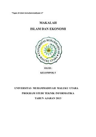 “Tugas Al-islam kemuhammadiyaan 4” 
MAKALAH 
ISLAM DAN EKONOMI 
OLEH : 
KELOMPOK 5 
UNIVERSITAS MUHAMMADIYAH MALUKU UTARA 
PROGRAM STUDI TEKNIK INFORMATIKA 
TAHUN AJARAN 2013 
 