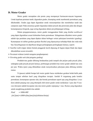 D. Motor Grader
            Motor grader merupakan alat perata yang mempunyai bermacam-macam kegunaan.
   Untuk keprluan perataan tanah, digunakan grader, disamping untuk membentuk permukaan yang
   dikehendaki. Grader juga dapat digunakan untuk mencampurkan dan menebarkan tanah dan
   campuran aspal. Pada umumnya grader digunakan dalam proyek dan perawatan jalan dan dengan
   kemampuannya bergerak, juga sering digunakan dalam proyeklapangan terbang.
            Dalam pengoperasiannya, motor grader menggunakan blade yang disebut moldboard
   yang dapat digerakkan sesuai kebutuhan bentu permukaan. Sebagaimana diketahui motor grader
   adalah tipe peralatan yang dapat dipakai dalam berbagai variasi pekerjaan konstruksi (grading).
   Kemampuan ini akibat gerakan-gerakan flexibel yang dipunyainya terhadap blade dan roda-roda
   ban. Keserbagunaan ini diperbesar dengan perlengkapan-perlengkapan lainnya, seperti:
 Scarifier teeth (ripper dalam bentuk penggaruk kecil) dipasang di bagian depan blade dan dapat
   dikendalikan secara tersendiri.
 Pavement widener (untuk mengatur penghamparan)
 Elevating grader unit (alat pengatur grading)
            Produktivitas grader dihitung berdasarkan jarak tempuh alat perjam pada proyek jalan,
   sedangkan pada proyek-proyek lainnya, perhitungan produktivitas motor grader adalah luas area
   per jam. Waktu (jam) yang dibutuhkan utnuk menyelesaikan pekerjaan jalan dihitung melalui
   rumus:
            N (passes) adalah berapa kali motor grader harus melakukan gerakan bolak-balik pada
   suatu tempat sebelum hasil yang diinginkan tercapai. Jumlah N tergantung pada kondisi
   permukaan, kemampuan operator alat, dan bentuk permukaan seperti apa yang diinginkan. Lruas
   (km) adalah panjang ruas yang ditempuh oleh motor grader untuk melakukan 1 pass dan Vrata-
   rata (km/jam) adalah kecepatan rata-rata motor grader sepanjang 1 ruas. Rumus yang digunakan
   untuk menghitung produktivitas adalah:
   Prod       = 1000vWE
    (m2/jam)=1000×(km/jam)(m)(efisiensi kerja)
 