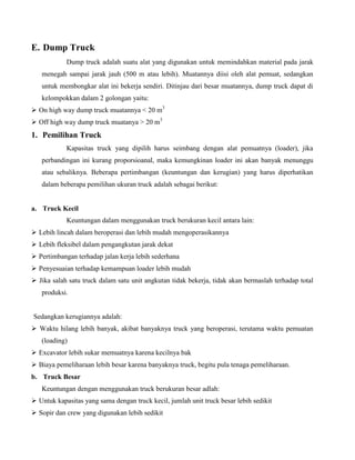 E. Dump Truck
            Dump truck adalah suatu alat yang digunakan untuk memindahkan material pada jarak
   menegah sampai jarak jauh (500 m atau lebih). Muatannya diisi oleh alat pemuat, sedangkan
   untuk membongkar alat ini bekerja sendiri. Ditinjau dari besar muatannya, dump truck dapat di
   kelompokkan dalam 2 golongan yaitu:
 On high way dump truck muatannya < 20 m3
 Off high way dump truck muatanya > 20 m3
1. Pemilihan Truck
            Kapasitas truck yang dipilih harus seimbang dengan alat pemuatnya (loader), jika
   perbandingan ini kurang proporsioanal, maka kemungkinan loader ini akan banyak menunggu
   atau sebaliknya. Beberapa pertimbangan (keuntungan dan kerugian) yang harus diperhatikan
   dalam beberapa pemilihan ukuran truck adalah sebagai berikut:


a. Truck Kecil
            Keuntungan dalam menggunakan truck berukuran kecil antara lain:
 Lebih lincah dalam beroperasi dan lebih mudah mengoperasikannya
 Lebih fleksibel dalam pengangkutan jarak dekat
 Pertimbangan terhadap jalan kerja lebih sederhana
 Penyesuaian terhadap kemampuan loader lebih mudah
 Jika salah satu truck dalam satu unit angkutan tidak bekerja, tidak akan bermaslah terhadap total
   produksi.


Sedangkan kerugiannya adalah:
 Waktu hilang lebih banyak, akibat banyaknya truck yang beroperasi, terutama waktu pemuatan
   (loading)
 Excavator lebih sukar memuatnya karena kecilnya bak
 Biaya pemeliharaan lebih besar karena banyaknya truck, begitu pula tenaga pemeliharaan.
b. Truck Besar
   Keuntungan dengan menggunakan truck berukuran besar adlah:
 Untuk kapasitas yang sama dengan truck kecil, jumlah unit truck besar lebih sedikit
 Sopir dan crew yang digunakan lebih sedikit
 