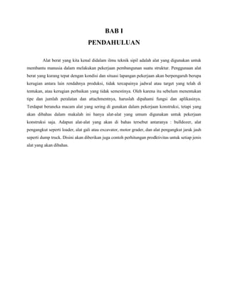 BAB I
                                 PENDAHULUAN

        Alat berat yang kita kenal didalam ilmu teknik sipil adalah alat yang digunakan untuk
membantu manusia dalam melakukan pekerjaan pembangunan suatu struktur. Penggunaan alat
berat yang kurang tepat dengan kondisi dan situasi lapangan pekerjaan akan berpengaruh berupa
kerugian antara lain rendahnya produksi, tidak tercapainya jadwal atau target yang telah di
tentukan, atau kerugian perbaikan yang tidak semestinya. Oleh karena itu sebelum menentukan
tipe dan jumlah peralatan dan attachmentnya, haruslah dipahami fungsi dan aplikasinya.
Terdapat beraneka macam alat yang sering di gunakan dalam pekerjaan konstruksi, tetapi yang
akan dibahas dalam makalah ini hanya alat-alat yang umum digunakan untuk pekerjaan
konstruksi saja. Adapun alat-alat yang akan di bahas tersebut antaranya : bulldozer, alat
pengangkut seperti loader, alat gali atau excavator, motor grader, dan alat pengangkut jarak jauh
seperti dump truck. Disini akan diberikan juga contoh perhitungan prodktivitas untuk setiap jenis
alat yang akan dibahas.
 