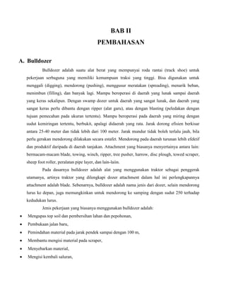 BAB II
                                            PEMBAHASAN

A. Bulldozer
           Bulldozer adalah suatu alat berat yang mempunyai roda rantai (track shoe) untuk
  pekerjaan serbaguna yang memiliki kemampuan traksi yang tinggi. Bisa digunakan untuk
  menggali (digging), mendorong (pushing), menggusur meratakan (spreading), menarik beban,
  menimbun (filling), dan banyak lagi. Mampu beroperasi di daerah yang lunak sampai daerah
  yang keras sekalipun. Dengan swamp dozer untuk daerah yang sangat lunak, dan daerah yang
  sangat keras perlu dibantu dengan ripper (alat garu), atau dengan blasting (peledakan dengan
  tujuan pemecahan pada ukuran tertentu). Mampu beroperasi pada daerah yang miring dengan
  sudut kemiringan tertentu, berbukit, apalagi didaerah yang rata. Jarak dorong efisien berkisar
  antara 25-40 meter dan tidak lebih dari 100 meter. Jarak mundur tidak boleh terlalu jauh, bila
  perlu gerakan mendorong dilakukan secara estafet. Mendorong pada daerah turunan lebih efektif
  dan produktif daripada di daerah tanjakan. Attachment yang biasanya menyertainya antara lain:
  bermacam-macam blade, towing, winch, ripper, tree pusher, harrow, disc plough, towed scraper,
  sheep foot roller, peralatan pipe layer, dan lain-laiin.
           Pada dasarnya bulldozer adalah alat yang menggunakan traktor sebagai penggerak
  utamanya, artinya traktor yang dilengkapi dozer attachment dalam hal ini perlengkapannya
  attachment adalah blade. Sebenarnya, bulldozer adalah nama jenis dari dozer, selain mendorong
  lurus ke depan, juga memungkinkan untuk mendorong ke samping dengan sudut 250 terhadap
  kedudukan lurus.
           Jenis pekerjaan yang biasanya menggunakan bulldozer adalah:
   Mengupas top soil dan pembersihan lahan dan pepohonan,
   Pembukaan jalan baru,
   Pemindahan material pada jarak pendek sampai dengan 100 m,
   Membantu mengisi material pada scraper,
   Menyebarkan material,
   Mengisi kembali saluran,
 