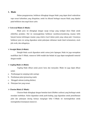 1. Blade
              Dalam pengoperasian, bulldozer dilengkapi dengan blade yang dapat distel sedemikian
     rupa sesuai kebutuhan yang diinginkan, untuk itu dikenal berbagai macam blade yang dipakai
     pada bulldozer atau angel dozer yaitu:


 Universal Blade (U-Blade)
              Blade jenis ini dilengkapi dengan sayap (wing) yang terdapat disisi blade untuk
     efektifitas produksi. Hal ini memungkinkan bulldozer membawa/mendorong muatan lebih
     banyak karena kehilangan muatan yang relative kecil dalam jarak yang cukup jauh. Umumnya
     bulldozer jenis ini sering digunakan untuk pekerjaan reklamasi tanah (land reclamation), stock
     pile work, dan sebagainya.


 Straight Blade (S-Blade)
              Straight blade cocok digunakan untuk semua jenis lapangan, blade ini juga merupakan
     modifikasi dari U-Blade, maneuver lebih mudah dan balade ini juga dapat menghandel material
     dengan mudah.


 Angling Blade (A-Blade)
              Angling blade dibuat untuk posisi lurus dan menyudut. Blade ini juga dapat dibuat
     untuk:
a.   Pembuangan ke samping (side casting)
b. Pembukaan jalan (pioneering roads)
c.   Menggali saluran (cutting ditches)
d. Pekerjaan lain yang sesuai.


 Chusion Blade (C-Blade)
              Chusion blade dilengkapi dengan bantalan karet (Rubber cushion) yang berfungsi untuk
     meredam tumbukan. Selain digunakan untuk push-loading, juga digunakan untuk pemeliharaan
     jalan dan pekerjaan dozing lainnya mengingat lebar C-Blade ini memungkinkan untuk
     meningkatkan kmampuan maneuver.
 