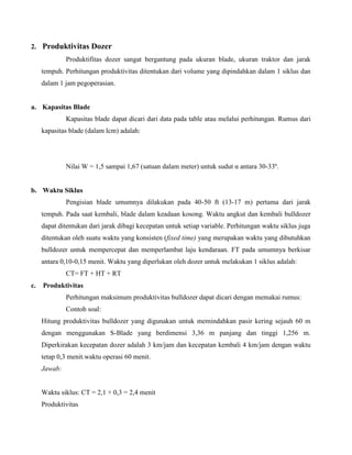 2. Produktivitas Dozer
              Produktifitas dozer sangat bergantung pada ukuran blade, ukuran traktor dan jarak
     tempuh. Perhitungan produktivitas ditentukan dari volume yang dipindahkan dalam 1 siklus dan
     dalam 1 jam pegoperasian.


a. Kapasitas Blade
              Kapasitas blade dapat dicari dari data pada table atau melalui perhitungan. Rumus dari
     kapasitas blade (dalam lcm) adalah:




              Nilai W = 1,5 sampai 1,67 (satuan dalam meter) untuk sudut α antara 30-33º.


b. Waktu Siklus
              Pengisian blade umumnya dilakukan pada 40-50 ft (13-17 m) pertama dari jarak
     tempuh. Pada saat kembali, blade dalam keadaan kosong. Waktu angkut dan kembali bulldozer
     dapat ditentukan dari jarak dibagi kecepatan untuk setiap variable. Perhitungan waktu siklus juga
     ditentukan oleh suatu waktu yang konsisten (fixed time) yang merupakan waktu yang dibutuhkan
     bulldozer untuk mempercepat dan memperlambat laju kendaraan. FT pada umumnya berkisar
     antara 0,10-0,15 menit. Waktu yang diperlukan oleh dozer untuk melakukan 1 siklus adalah:
              CT= FT + HT + RT
c.   Produktivitas
              Perhitungan maksimum produktivitas bulldozer dapat dicari dengan memakai rumus:
              Contoh soal:
     Hitung produktivitas bulldozer yang digunakan untuk memindahkan pasir kering sejauh 60 m
     dengan menggunakan S-Blade yang berdimensi 3,36 m panjang dan tinggi 1,256 m.
     Diperkirakan kecepatan dozer adalah 3 km/jam dan kecepatan kembali 4 km/jam dengan waktu
     tetap 0,3 menit.waktu operasi 60 menit.
     Jawab:


     Waktu siklus: CT = 2,1 + 0,3 = 2,4 menit
     Produktivitas
 