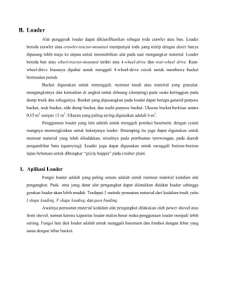 B. Loader
          Alat penggerak loader dapat diklasifikasikan sebagai roda crawler atau ban. Loader
  beroda crawler atau crawler-tractor-mounted mempunyai roda yang mirip dengan dozer hanya
  dipasang lebih maju ke depan untuk menstabilkan alat pada saat mengangkut material. Loader
  beroda ban atau wheel-tractor-mounted terdiri atas 4-wheel-drive dan rear-wheel drive. Rear-
  wheel-drive biasanya dipakai untuk menggali 4-wheel-drive cocok untuk membawa bucket
  bermuatan penuh.
          Bucket digunakan untuk mmenggali, memuat tanah atau material yang granular,
  mengangkatnya dan kemudian di angkut untuk dibuang (dumping) pada suatu ketinggian pada
  dump truck dan sebagainya. Bucket yang dipasangkan pada loader dapat berupa general purpose
  bucket, rock bucket, side dump bucket, dan multi purpose bucket. Ukuran bucket berkisar antara
  0,15 m3 sampai 15 m3. Ukuran yang paling sering digunakan adalah 6 m3.
          Penggunaan loader yang lain adalah untuk menggali pondasi basement, dengan syarat
  ruangnya memungkinkan untuk bekerjanya loader. Disamping itu juga dapat digunakan untuk
  memuat material yang telah diledakkan, misalnya pada pembuatan terowongan, pada daerah
  pengambilan batu (quarrying). Loader juga dapat digunakan untuk menggali butiran-butiran
  lepas bebatuan untuk dibongkar “grizly hopper” pada crusher plant.


1. Aplikasi Loader
          Fungsi loader adalah yang paling umum adalah untuk memuat material kedalam alat
  pengangkut. Pada area yang datar alat pengangkut dapat diletakkan didekat loader sehingga
  gerakan loader akan lebih mudah. Terdapat 3 metode pemuatan material dari kedalam truck yaitu
  I shape loading, V shape loading, dan pass loading.
          Awalnya pemuatan material kedalam alat pengangkut dilakukan oleh power shovel atau
  front shovel, namun karena kapasitas loader makin besar maka penggunaan loader menjadi lebih
  seriing. Fungsi lain dari loader adalah untuk menggali basement dan fondasi dengan lebar yang
  sama dengan lebar bucket.
 