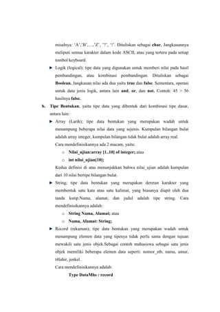 misalnya: „A‟,‟B‟,…,‟Z‟, ‟?‟, „!‟. Dituliskan sebagai char. Jangkauannya
      meliputi semua karakter dalam kode ASCII, atau yang tertera pada setiap
      tombol keyboard.
      Logik (logical); tipe data yang digunakan untuk memberi nilai pada hasil
      pembandingan, atau kombinasi pembandingan. Dituliskan sebagai
      Boolean. Jangkauan nilai ada dua yaitu true dan false. Sementara, operasi
      untuk data jenis logik, antara lain and, or, dan not. Contoh: 45 > 56
      hasilnya false.
b. Tipe Bentukan, yaitu tipe data yang dibentuk dari kombinasi tipe dasar,
   antara lain:
      Array (Larik); tipe data bentukan yang merupakan wadah untuk
      menampung beberapa nilai data yang sejenis. Kumpulan bilangan bulat
      adalah array integer, kumpulan bilangan tidak bulat adalah array real.
      Cara mendefinisikannya ada 2 macam, yaitu:
          o Nilai_ujian:array [1..10] of integer; atau
          o int nilai_ujian[10];
      Kedua definisi di atas menunjukkan bahwa nilai_ujian adalah kumpulan
      dari 10 nilai bertipe bilangan bulat.
      String; tipe data bentukan yang merupakan deretan karakter yang
      membentuk satu kata atau satu kalimat, yang biasanya diapit oleh dua
      tanda kutip.Nama,       alamat, dan judul     adalah tipe string.        Cara
      mendefinisikannya adalah:
          o String Nama, Alamat; atau
          o Nama, Alamat: String;
      Record (rekaman); tipe data bentukan yang merupakan wadah untuk
      menampung elemen data yang tipenya tidak perlu sama dengan tujuan
      mewakili satu jenis objek.Sebagai contoh mahasiswa sebagai satu jenis
      objek memiliki beberapa elemen data seperti: nomor_stb, nama, umur,
      t4lahir, jenkel.
      Cara mendefinisikannya adalah:
              Type DataMhs : record
 
