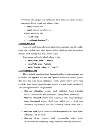Pemberian nilai dengan cara pembacaan dapat dilakukan melalui instruksi
   pembacaan dengan bentuk umu sebagai berikut:
       o read(variabel); atau
       o read(variabel)1,variabel2,…);
       Contoh pembacaan data:
       o     read(Nama);
       o     read(Jarak, Rentang, X);
Menampilkan Nilai
      Agar hasil pelaksanaan algoritma dapat dikomunikasikan atau ditayangkan
maka nilai variabel yang telah diproses dalam algoritma dapat ditampilkan.
Instruksi untuk menampilkan nilai variabel adalah
      Contoh penampilan nilai adalah sebagai berikut:
        o write(“nama anda : ”, Nama);
        o write(“nilai ujian = ”, nilai);
        o write(“Jumlah variabel = ”, X+Y+Z);
Ekspresi (Expression)
      Ekspresi adalah transformasi data dan peubah dalam bentuk persamaan yang
direlasikan oleh operator dan operand. Operand adalah data, tetapan, peubah,
atau hasil dari suatu fungsi, sedangkan operator adalah symbol-simbol yang
memiliki fungsi untuk menghubungkan operand sehingga terjadi transformasi.
Jenis-jenis operator adalah sebagai berikut:
   o Operator aritmatika: operator untuk melakukan fungsi aritmatika
       seperti: +(menjumlah), -(mengurangkan), *(mengalikan), /(membagi)
   o Operator relational: operator untuk menyatakan relasi atau perbandingan
       antara dua operand, seperti: >(lebih besar, <(lebih kecil), >=(lebih besar
       atau sama), <=(lebih kecil atau sama), ==(sama), !=(tidak sama), atau ><,
       <>.
   o Operator logik: operator untuk merelasikan operand secara logis, seperti
       &&(and), || (or), dan !(not)
   o Operator       string:   operator    untuk   memanupulasi     string   seperti
       +(concatenation), len (panjang string), dan substr(substring, mencuplik).
 
