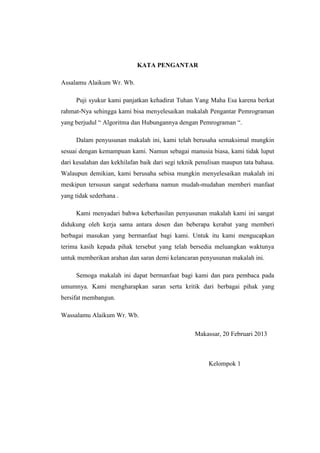KATA PENGANTAR

Assalamu Alaikum Wr. Wb.

     Puji syukur kami panjatkan kehadirat Tuhan Yang Maha Esa karena berkat
rahmat-Nya sehingga kami bisa menyelesaikan makalah Pengantar Pemrograman
yang berjudul “ Algoritma dan Hubungannya dengan Pemrograman “.

     Dalam penyusunan makalah ini, kami telah berusaha semaksimal mungkin
sesuai dengan kemampuan kami. Namun sebagai manusia biasa, kami tidak luput
dari kesalahan dan kekhilafan baik dari segi teknik penulisan maupun tata bahasa.
Walaupun demikian, kami berusaha sebisa mungkin menyelesaikan makalah ini
meskipun tersusun sangat sederhana namun mudah-mudahan memberi manfaat
yang tidak sederhana .

     Kami menyadari bahwa keberhasilan penyusunan makalah kami ini sangat
didukung oleh kerja sama antara dosen dan beberapa kerabat yang memberi
berbagai masukan yang bermanfaat bagi kami. Untuk itu kami mengucapkan
terima kasih kepada pihak tersebut yang telah bersedia meluangkan waktunya
untuk memberikan arahan dan saran demi kelancaran penyusunan makalah ini.

     Semoga makalah ini dapat bermanfaat bagi kami dan para pembaca pada
umumnya. Kami mengharapkan saran serta kritik dari berbagai pihak yang
bersifat membangun.

Wassalamu Alaikum Wr. Wb.

                                                  Makassar, 20 Februari 2013



                                                        Kelompok 1
 