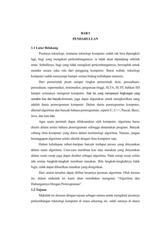 BAB I
                               PENDAHULUAN

1.1 Latar Belakang
      Pesatnya teknologi, terutama teknologi komputer sudah tak bisa dipungkiri
lagi, bagi yang mengikuti perkembangannya, ia tidak akan dipandang sebelah
mata. Sebaliknya, bagi yang tidak mengikuti perkembangannya, bersiaplah untuk
mundur secara suka rela dari panggung kompetisi. Ibarat wabah, teknologi
komputer sudah menyusupi hampir semua bidang kehidupan manusia.
      Dari pemerintah pusat sampai tingkat pemerintah desa, perusahaan-
perusahaan, supermarket, minimarket, perguruan tinggi, SLTA, SLTP, bahkan SD
hampir semuanya mengenal komputer. Saat ini, yang mempunyai lingkungan yang
semakin luas dan banyak diminati, juga dapat digunakan untuk menghasilkan uang
adalah dunia pemrograman komputer. Dalam dunia pemrograman komputer,
dikenal algoritma dan banyak bahasa pemrograman, seperti C, C++, Pascal, Basic,
Java, dan lain-lain.
      Agar suatu perintah dapat dilaksanakan oleh komputer, algoritma harus
ditulis dalam notasi bahasa pemrograman sehingga dinamakan program. Banyak
cabang ilmu komputer yang diacu dalam terminologi algoritma. Namun, jangan
beranggapan algoritma selalu identik dengan ilmu komputer saja.
      Dalam kehidupan sehari-haripun banyak terdapat proses yang dinyatakan
dalam suatu algoritma. Cara-cara membuat kue atau masakan yang dinyatakan
dalam suatu resep juga dapat disebut sebagai algoritma. Pada setiap resep selalu
ada urutan langkah-langkah membuat masakan. Bila langkah-langkahnya tidak
logis, tidak dapat dihasilkan masakan yang diinginkan.
      Dari uraian tersebut dapat dilihat besarnya peranan algoritma. Oleh karena
itu, dalam makalah ini kami akan membahas mengenai “Algoritma dan
Hubungannya Dengan Pemrograman”.
1.2 Tujuan
      Makalah ini disusun dengan tujuan sebagai sarana untuk mengikuti pesatnya
perkembangan teknologi komputer di masa sekarang ini, salah satunya di dunia
 