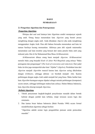 BAB II
                                PEMBAHASAN

2.1 Pengertian Algoritma dan Pemrograman
Pengertian Algoritma
      Ditinjau dari asal usul katanya kata Algoritma sendiri mempunyai sejarah
yang aneh. Orang hanya menemukan kata Algorism yang berarti proses
menghitung dengan angka arab. Anda dikatakan Algorist jika anda menghitung
menggunakan Angka Arab. Para ahli bahasa berusaha menemukan asal kata ini
namun hasilnya kurang memuaskan. Akhirnya para ahli sejarah matematika
menemukan asal kata tersebut yang berasal dari nama penulis buku arab yang
terkenal yaitu Abu Ja‟far Muhammad Ibnu Musa Al-Khuwarizmi.
      Al-Khuwarizmi dibaca orang barat menjadi Algorism. Al-Khuwarizmi
menulis buku yang berjudul Kitab Al Jabar Wal-Muqabala yang artinya “Buku
pemugaran dan pengurangan” (The book of restoration and reduction). Dari judul
buku itu kita juga memperoleh akar kata “Aljabar” (Algebra). Perubahan kata dari
Algorism menjadi Algorithm muncul karena kata Algorism sering dikelirukan
dengan Arithmetic, sehingga akhiran –sm berubah menjadi –thm. Karena
perhitungan dengan angka Arab sudah menjadi hal yang biasa. Maka lambat laun
kata Algorithm berangsur-angsur dipakai sebagai metode perhitungan (komputasi)
secara umum, sehingga kehilangan makna kata aslinya. Dalam Bahasa Indonesia,
kata Algorithm diserap menjadi Algoritma.
Definisi Algoritma
1.   Teknik penyusunan langkah-langkah penyelesaian masalah dalam bentuk
     kalimat dengan jumlah kata terbatas, tetapi tersusun secara logis dan
     sistematis.
2.   Dan kamus besar bahasa Indonesia (Balai Pustaka 1988) secara formal
     mendefinisikan algoritma sebagai berikut:
     “Algoritma adalah urutan logis pengambilan putusan untuk pemecahan
     masalah.”
 