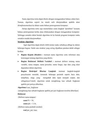 Suatu algoritma tentu dapat ditulis dengan menggunakan bahasa sehari-hari.
Namun, algoritma seperti itu masih sulit diterjemahkan apabila akan
diimplementasikan ke dalam suatu bahasa pemrograman komputer.
      Setiap algoritma tentu saja memerlukan suatu langkah “peralihan” kesuatu
bahasa pemrograman ketika akan dilaksanakan dengan menggunakan komputer.
Sehingga semakin dekat bentuk algoritma ini ke bentuk program komputer maka
semakin mudah diterjemahkan.
Struktur Algoritma
       Agar algoritma dapat ditulis lebih teratur maka sebaiknya dibagi ke dalam
beberapa bagian. Salah satu struktur yang sering dijadikan patokan dalah sebagai
berikut:
    Bagian Kepala (Header) : memuat nama algoritma serta informasi atau
    keterangan tentang algoritma yang ditulis.
    Bagian Deklarasi/ Definisi Variabel : memuat definisi tentang nama
    variable, nama tetapan, nama prosedur, nama fungsi, tipe data yang akan
    digunakan dalam algoritma.
    Bagian     Deskripsi/      Rincian   Langkah:     memuat     langkah-langkah
    penyelesaian masalah, termasuk beberapa perintah seperti baca data,
    tampilkan, ulagi, yang        mengubah data input menjadi output, dan
    sebagainya.Contoh: algoritma untuk menghitung luas sebuah lingkaran
    apabila jari-jarinya diberikan.
Algoritma Luas_lingkaran
{menghitung luas sebuah lingkaran apabila jari-jari lingkaran tersebut diberikan}
Deklarasi
{Definisi nama tetapan}
       const N = 10;
       const phi = 3.14;
{Definisi nama peubah/variabel}
       real jari_jari, luas;
 