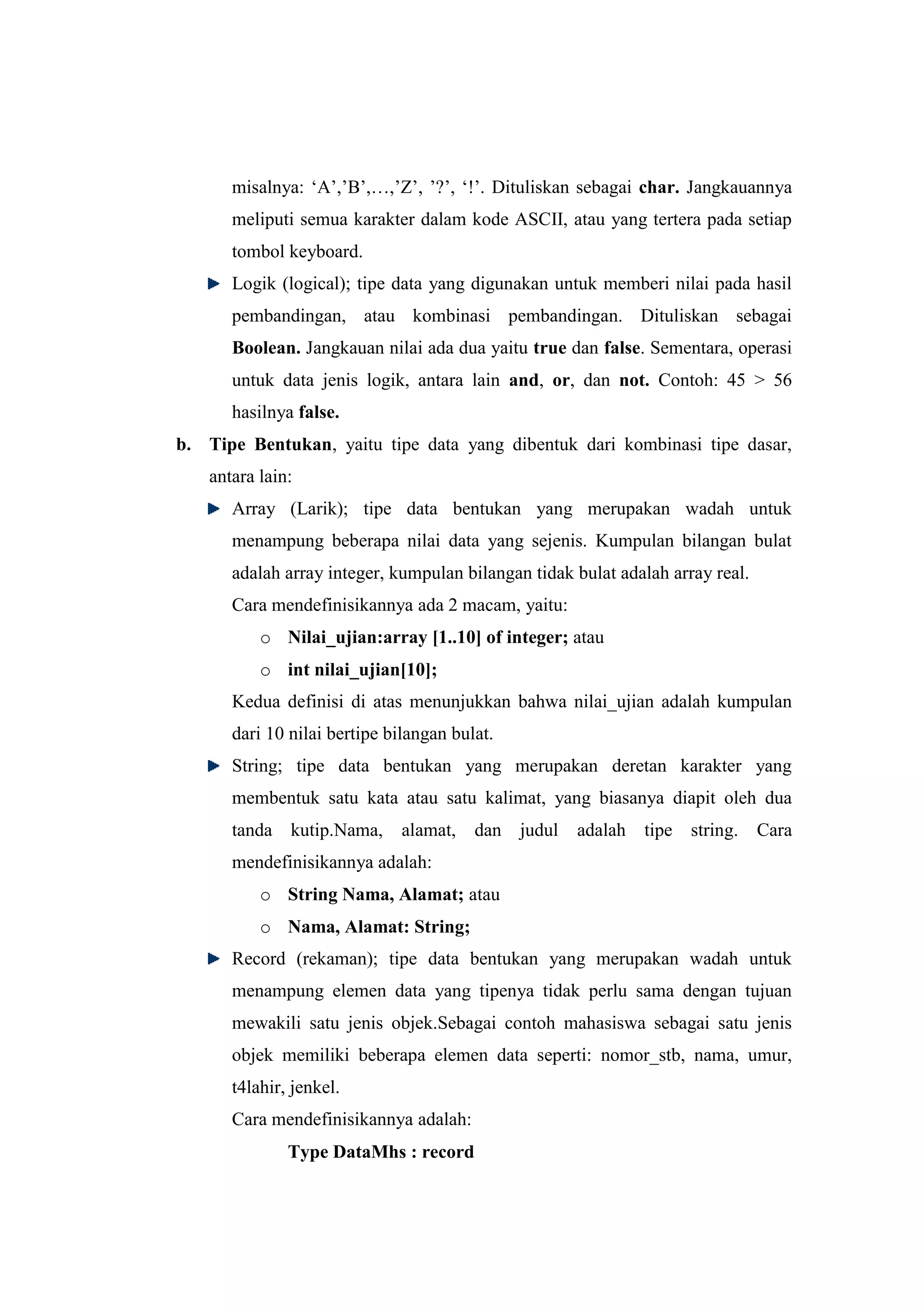misalnya: „A‟,‟B‟,…,‟Z‟, ‟?‟, „!‟. Dituliskan sebagai char. Jangkauannya
      meliputi semua karakter dalam kode ASCII, atau yang tertera pada setiap
      tombol keyboard.
      Logik (logical); tipe data yang digunakan untuk memberi nilai pada hasil
      pembandingan, atau kombinasi pembandingan. Dituliskan sebagai
      Boolean. Jangkauan nilai ada dua yaitu true dan false. Sementara, operasi
      untuk data jenis logik, antara lain and, or, dan not. Contoh: 45 > 56
      hasilnya false.
b. Tipe Bentukan, yaitu tipe data yang dibentuk dari kombinasi tipe dasar,
   antara lain:
      Array (Larik); tipe data bentukan yang merupakan wadah untuk
      menampung beberapa nilai data yang sejenis. Kumpulan bilangan bulat
      adalah array integer, kumpulan bilangan tidak bulat adalah array real.
      Cara mendefinisikannya ada 2 macam, yaitu:
          o Nilai_ujian:array [1..10] of integer; atau
          o int nilai_ujian[10];
      Kedua definisi di atas menunjukkan bahwa nilai_ujian adalah kumpulan
      dari 10 nilai bertipe bilangan bulat.
      String; tipe data bentukan yang merupakan deretan karakter yang
      membentuk satu kata atau satu kalimat, yang biasanya diapit oleh dua
      tanda kutip.Nama,       alamat, dan judul     adalah tipe string.        Cara
      mendefinisikannya adalah:
          o String Nama, Alamat; atau
          o Nama, Alamat: String;
      Record (rekaman); tipe data bentukan yang merupakan wadah untuk
      menampung elemen data yang tipenya tidak perlu sama dengan tujuan
      mewakili satu jenis objek.Sebagai contoh mahasiswa sebagai satu jenis
      objek memiliki beberapa elemen data seperti: nomor_stb, nama, umur,
      t4lahir, jenkel.
      Cara mendefinisikannya adalah:
              Type DataMhs : record
 