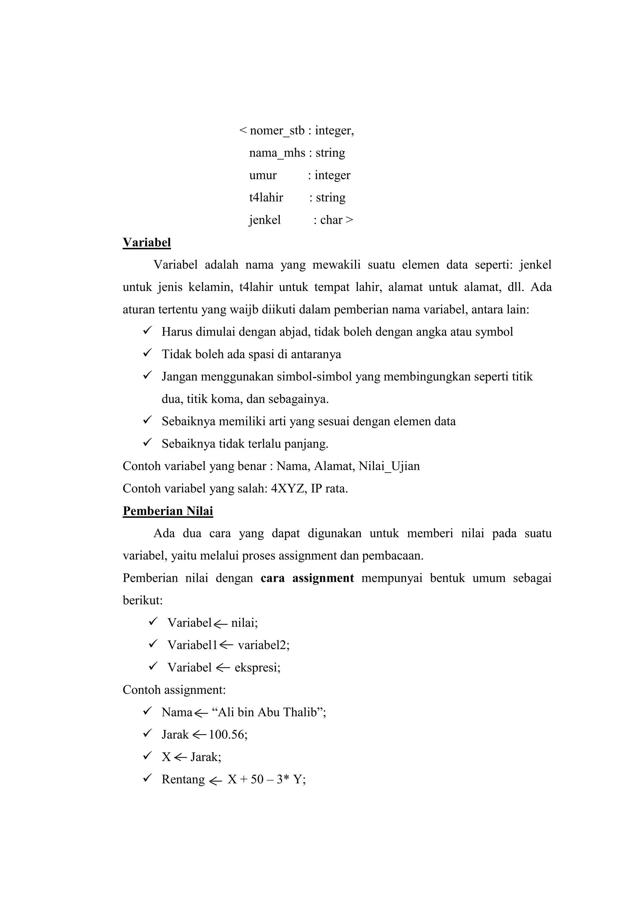 < nomer_stb : integer,
                          nama_mhs : string
                          umur         : integer
                          t4lahir      : string
                          jenkel        : char >
Variabel
      Variabel adalah nama yang mewakili suatu elemen data seperti: jenkel
untuk jenis kelamin, t4lahir untuk tempat lahir, alamat untuk alamat, dll. Ada
aturan tertentu yang waijb diikuti dalam pemberian nama variabel, antara lain:
    Harus dimulai dengan abjad, tidak boleh dengan angka atau symbol
    Tidak boleh ada spasi di antaranya
    Jangan menggunakan simbol-simbol yang membingungkan seperti titik
       dua, titik koma, dan sebagainya.
    Sebaiknya memiliki arti yang sesuai dengan elemen data
    Sebaiknya tidak terlalu panjang.
Contoh variabel yang benar : Nama, Alamat, Nilai_Ujian
Contoh variabel yang salah: 4XYZ, IP rata.
Pemberian Nilai
      Ada dua cara yang dapat digunakan untuk memberi nilai pada suatu
variabel, yaitu melalui proses assignment dan pembacaan.
Pemberian nilai dengan cara assignment mempunyai bentuk umum sebagai
berikut:
     Variabel        nilai;
     Variabel1        variabel2;
     Variabel         ekspresi;
Contoh assignment:
    Nama        “Ali bin Abu Thalib”;
    Jarak      100.56;
    X       Jarak;
    Rentang          X + 50 – 3* Y;
 