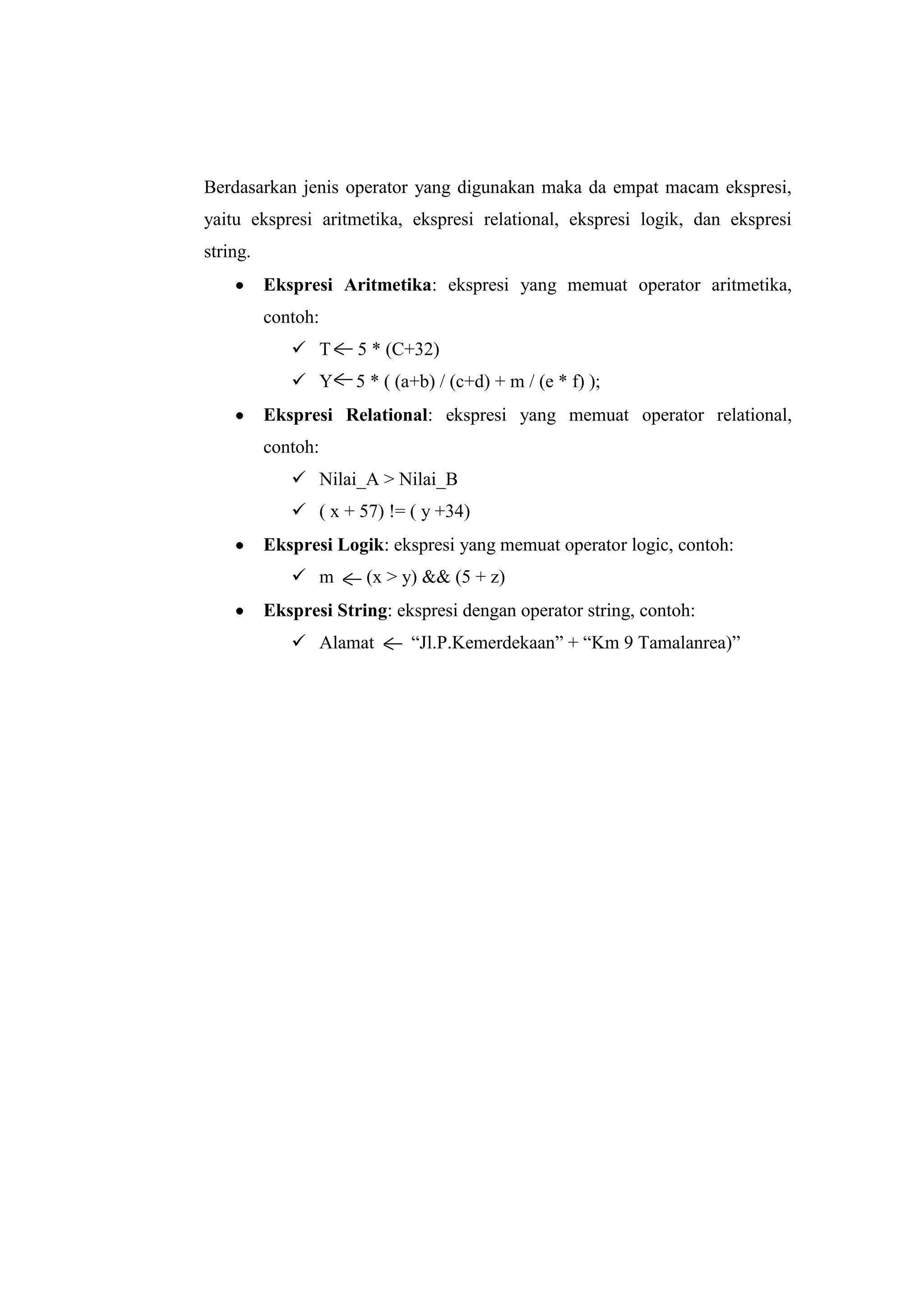 Berdasarkan jenis operator yang digunakan maka da empat macam ekspresi,
yaitu ekspresi aritmetika, ekspresi relational, ekspresi logik, dan ekspresi
string.
          Ekspresi Aritmetika: ekspresi yang memuat operator aritmetika,
          contoh:
              T      5 * (C+32)
              Y      5 * ( (a+b) / (c+d) + m / (e * f) );
          Ekspresi Relational: ekspresi yang memuat operator relational,
          contoh:
              Nilai_A > Nilai_B
              ( x + 57) != ( y +34)
          Ekspresi Logik: ekspresi yang memuat operator logic, contoh:
              m       (x > y) && (5 + z)
          Ekspresi String: ekspresi dengan operator string, contoh:
              Alamat         “Jl.P.Kemerdekaan” + “Km 9 Tamalanrea)”
 