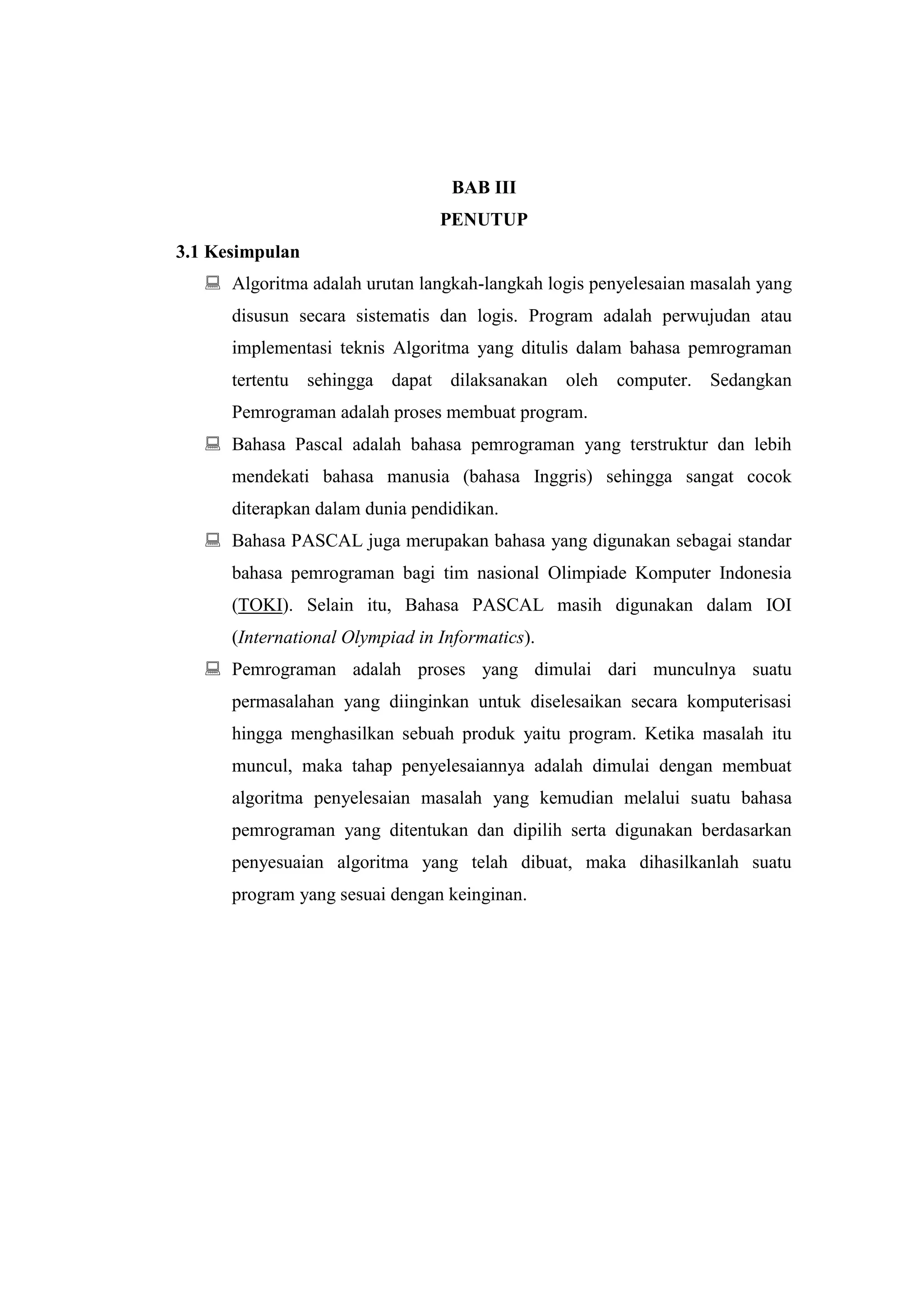 BAB III
                                 PENUTUP
3.1 Kesimpulan
    Algoritma adalah urutan langkah-langkah logis penyelesaian masalah yang
      disusun secara sistematis dan logis. Program adalah perwujudan atau
      implementasi teknis Algoritma yang ditulis dalam bahasa pemrograman
      tertentu sehingga dapat dilaksanakan oleh       computer. Sedangkan
      Pemrograman adalah proses membuat program.
    Bahasa Pascal adalah bahasa pemrograman yang terstruktur dan lebih
      mendekati bahasa manusia (bahasa Inggris) sehingga sangat cocok
      diterapkan dalam dunia pendidikan.
    Bahasa PASCAL juga merupakan bahasa yang digunakan sebagai standar
      bahasa pemrograman bagi tim nasional Olimpiade Komputer Indonesia
      (TOKI). Selain itu, Bahasa PASCAL masih digunakan dalam IOI
      (International Olympiad in Informatics).
    Pemrograman adalah proses yang dimulai dari munculnya suatu
      permasalahan yang diinginkan untuk diselesaikan secara komputerisasi
      hingga menghasilkan sebuah produk yaitu program. Ketika masalah itu
      muncul, maka tahap penyelesaiannya adalah dimulai dengan membuat
      algoritma penyelesaian masalah yang kemudian melalui suatu bahasa
      pemrograman yang ditentukan dan dipilih serta digunakan berdasarkan
      penyesuaian algoritma yang telah dibuat, maka dihasilkanlah suatu
      program yang sesuai dengan keinginan.
 