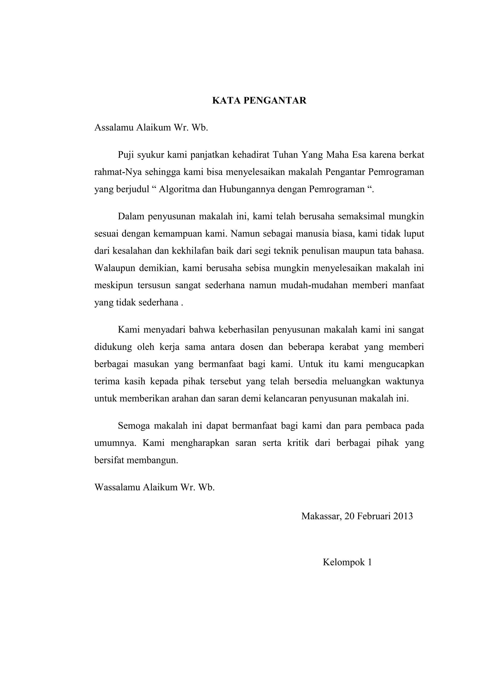 KATA PENGANTAR

Assalamu Alaikum Wr. Wb.

     Puji syukur kami panjatkan kehadirat Tuhan Yang Maha Esa karena berkat
rahmat-Nya sehingga kami bisa menyelesaikan makalah Pengantar Pemrograman
yang berjudul “ Algoritma dan Hubungannya dengan Pemrograman “.

     Dalam penyusunan makalah ini, kami telah berusaha semaksimal mungkin
sesuai dengan kemampuan kami. Namun sebagai manusia biasa, kami tidak luput
dari kesalahan dan kekhilafan baik dari segi teknik penulisan maupun tata bahasa.
Walaupun demikian, kami berusaha sebisa mungkin menyelesaikan makalah ini
meskipun tersusun sangat sederhana namun mudah-mudahan memberi manfaat
yang tidak sederhana .

     Kami menyadari bahwa keberhasilan penyusunan makalah kami ini sangat
didukung oleh kerja sama antara dosen dan beberapa kerabat yang memberi
berbagai masukan yang bermanfaat bagi kami. Untuk itu kami mengucapkan
terima kasih kepada pihak tersebut yang telah bersedia meluangkan waktunya
untuk memberikan arahan dan saran demi kelancaran penyusunan makalah ini.

     Semoga makalah ini dapat bermanfaat bagi kami dan para pembaca pada
umumnya. Kami mengharapkan saran serta kritik dari berbagai pihak yang
bersifat membangun.

Wassalamu Alaikum Wr. Wb.

                                                  Makassar, 20 Februari 2013



                                                        Kelompok 1
 