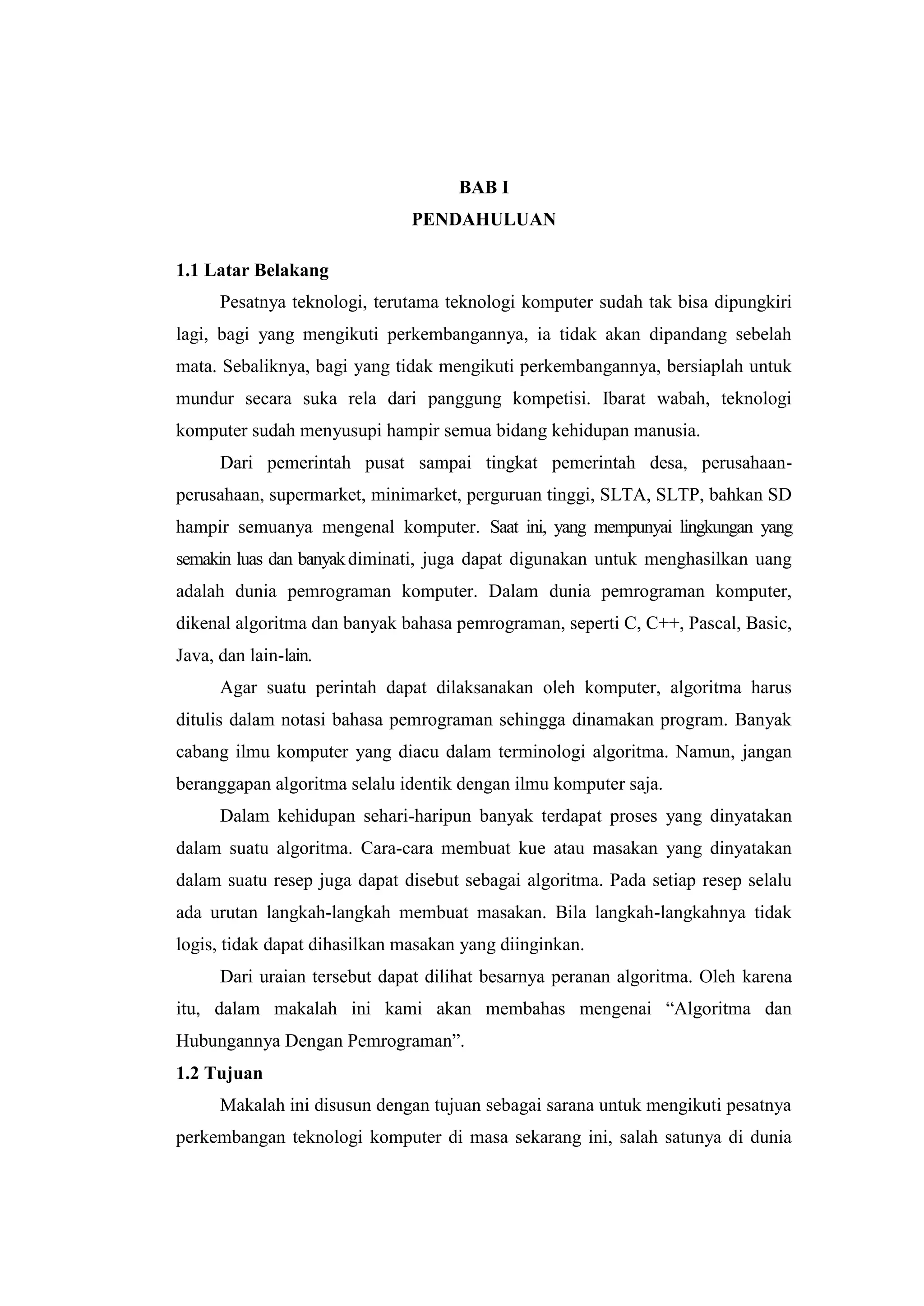 BAB I
                               PENDAHULUAN

1.1 Latar Belakang
      Pesatnya teknologi, terutama teknologi komputer sudah tak bisa dipungkiri
lagi, bagi yang mengikuti perkembangannya, ia tidak akan dipandang sebelah
mata. Sebaliknya, bagi yang tidak mengikuti perkembangannya, bersiaplah untuk
mundur secara suka rela dari panggung kompetisi. Ibarat wabah, teknologi
komputer sudah menyusupi hampir semua bidang kehidupan manusia.
      Dari pemerintah pusat sampai tingkat pemerintah desa, perusahaan-
perusahaan, supermarket, minimarket, perguruan tinggi, SLTA, SLTP, bahkan SD
hampir semuanya mengenal komputer. Saat ini, yang mempunyai lingkungan yang
semakin luas dan banyak diminati, juga dapat digunakan untuk menghasilkan uang
adalah dunia pemrograman komputer. Dalam dunia pemrograman komputer,
dikenal algoritma dan banyak bahasa pemrograman, seperti C, C++, Pascal, Basic,
Java, dan lain-lain.
      Agar suatu perintah dapat dilaksanakan oleh komputer, algoritma harus
ditulis dalam notasi bahasa pemrograman sehingga dinamakan program. Banyak
cabang ilmu komputer yang diacu dalam terminologi algoritma. Namun, jangan
beranggapan algoritma selalu identik dengan ilmu komputer saja.
      Dalam kehidupan sehari-haripun banyak terdapat proses yang dinyatakan
dalam suatu algoritma. Cara-cara membuat kue atau masakan yang dinyatakan
dalam suatu resep juga dapat disebut sebagai algoritma. Pada setiap resep selalu
ada urutan langkah-langkah membuat masakan. Bila langkah-langkahnya tidak
logis, tidak dapat dihasilkan masakan yang diinginkan.
      Dari uraian tersebut dapat dilihat besarnya peranan algoritma. Oleh karena
itu, dalam makalah ini kami akan membahas mengenai “Algoritma dan
Hubungannya Dengan Pemrograman”.
1.2 Tujuan
      Makalah ini disusun dengan tujuan sebagai sarana untuk mengikuti pesatnya
perkembangan teknologi komputer di masa sekarang ini, salah satunya di dunia
 