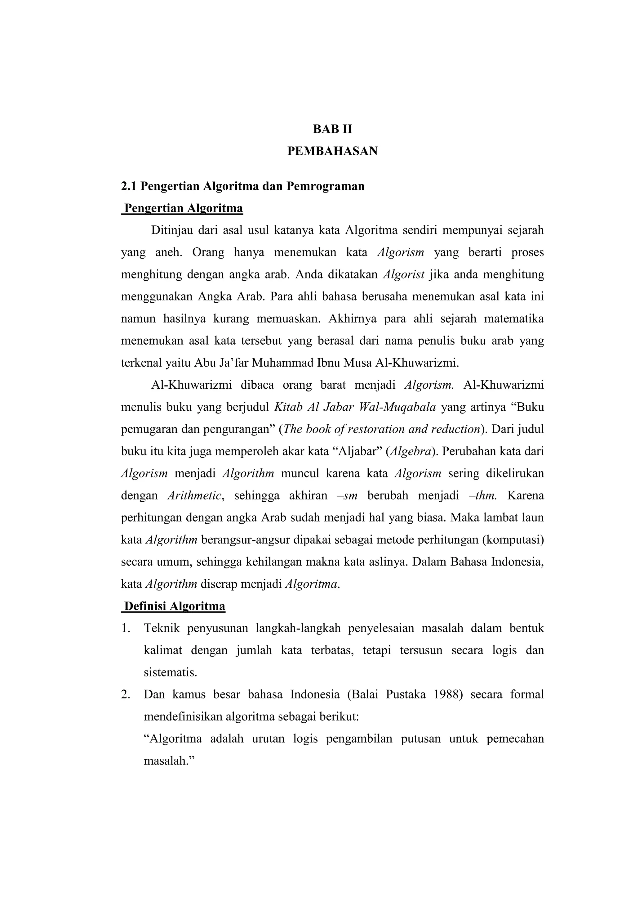 BAB II
                                PEMBAHASAN

2.1 Pengertian Algoritma dan Pemrograman
Pengertian Algoritma
      Ditinjau dari asal usul katanya kata Algoritma sendiri mempunyai sejarah
yang aneh. Orang hanya menemukan kata Algorism yang berarti proses
menghitung dengan angka arab. Anda dikatakan Algorist jika anda menghitung
menggunakan Angka Arab. Para ahli bahasa berusaha menemukan asal kata ini
namun hasilnya kurang memuaskan. Akhirnya para ahli sejarah matematika
menemukan asal kata tersebut yang berasal dari nama penulis buku arab yang
terkenal yaitu Abu Ja‟far Muhammad Ibnu Musa Al-Khuwarizmi.
      Al-Khuwarizmi dibaca orang barat menjadi Algorism. Al-Khuwarizmi
menulis buku yang berjudul Kitab Al Jabar Wal-Muqabala yang artinya “Buku
pemugaran dan pengurangan” (The book of restoration and reduction). Dari judul
buku itu kita juga memperoleh akar kata “Aljabar” (Algebra). Perubahan kata dari
Algorism menjadi Algorithm muncul karena kata Algorism sering dikelirukan
dengan Arithmetic, sehingga akhiran –sm berubah menjadi –thm. Karena
perhitungan dengan angka Arab sudah menjadi hal yang biasa. Maka lambat laun
kata Algorithm berangsur-angsur dipakai sebagai metode perhitungan (komputasi)
secara umum, sehingga kehilangan makna kata aslinya. Dalam Bahasa Indonesia,
kata Algorithm diserap menjadi Algoritma.
Definisi Algoritma
1.   Teknik penyusunan langkah-langkah penyelesaian masalah dalam bentuk
     kalimat dengan jumlah kata terbatas, tetapi tersusun secara logis dan
     sistematis.
2.   Dan kamus besar bahasa Indonesia (Balai Pustaka 1988) secara formal
     mendefinisikan algoritma sebagai berikut:
     “Algoritma adalah urutan logis pengambilan putusan untuk pemecahan
     masalah.”
 