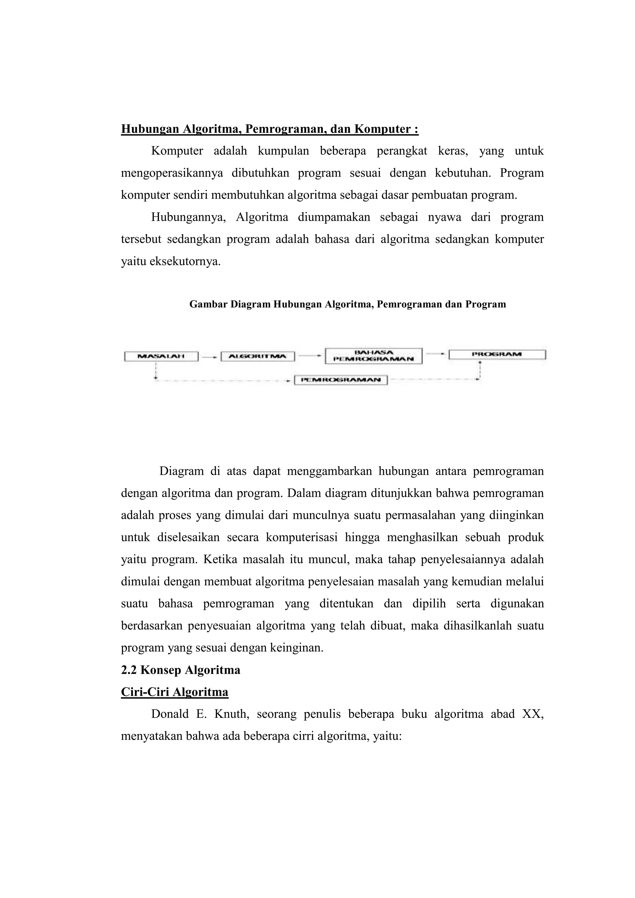 Hubungan Algoritma, Pemrograman, dan Komputer :
     Komputer adalah kumpulan beberapa perangkat keras, yang untuk
mengoperasikannya dibutuhkan program sesuai dengan kebutuhan. Program
komputer sendiri membutuhkan algoritma sebagai dasar pembuatan program.
     Hubungannya, Algoritma diumpamakan sebagai nyawa dari program
tersebut sedangkan program adalah bahasa dari algoritma sedangkan komputer
yaitu eksekutornya.


            Gambar Diagram Hubungan Algoritma, Pemrograman dan Program




       Diagram di atas dapat menggambarkan hubungan antara pemrograman
dengan algoritma dan program. Dalam diagram ditunjukkan bahwa pemrograman
adalah proses yang dimulai dari munculnya suatu permasalahan yang diinginkan
untuk diselesaikan secara komputerisasi hingga menghasilkan sebuah produk
yaitu program. Ketika masalah itu muncul, maka tahap penyelesaiannya adalah
dimulai dengan membuat algoritma penyelesaian masalah yang kemudian melalui
suatu bahasa pemrograman yang ditentukan dan dipilih serta digunakan
berdasarkan penyesuaian algoritma yang telah dibuat, maka dihasilkanlah suatu
program yang sesuai dengan keinginan.
2.2 Konsep Algoritma
Ciri-Ciri Algoritma
     Donald E. Knuth, seorang penulis beberapa buku algoritma abad XX,
menyatakan bahwa ada beberapa cirri algoritma, yaitu:
 