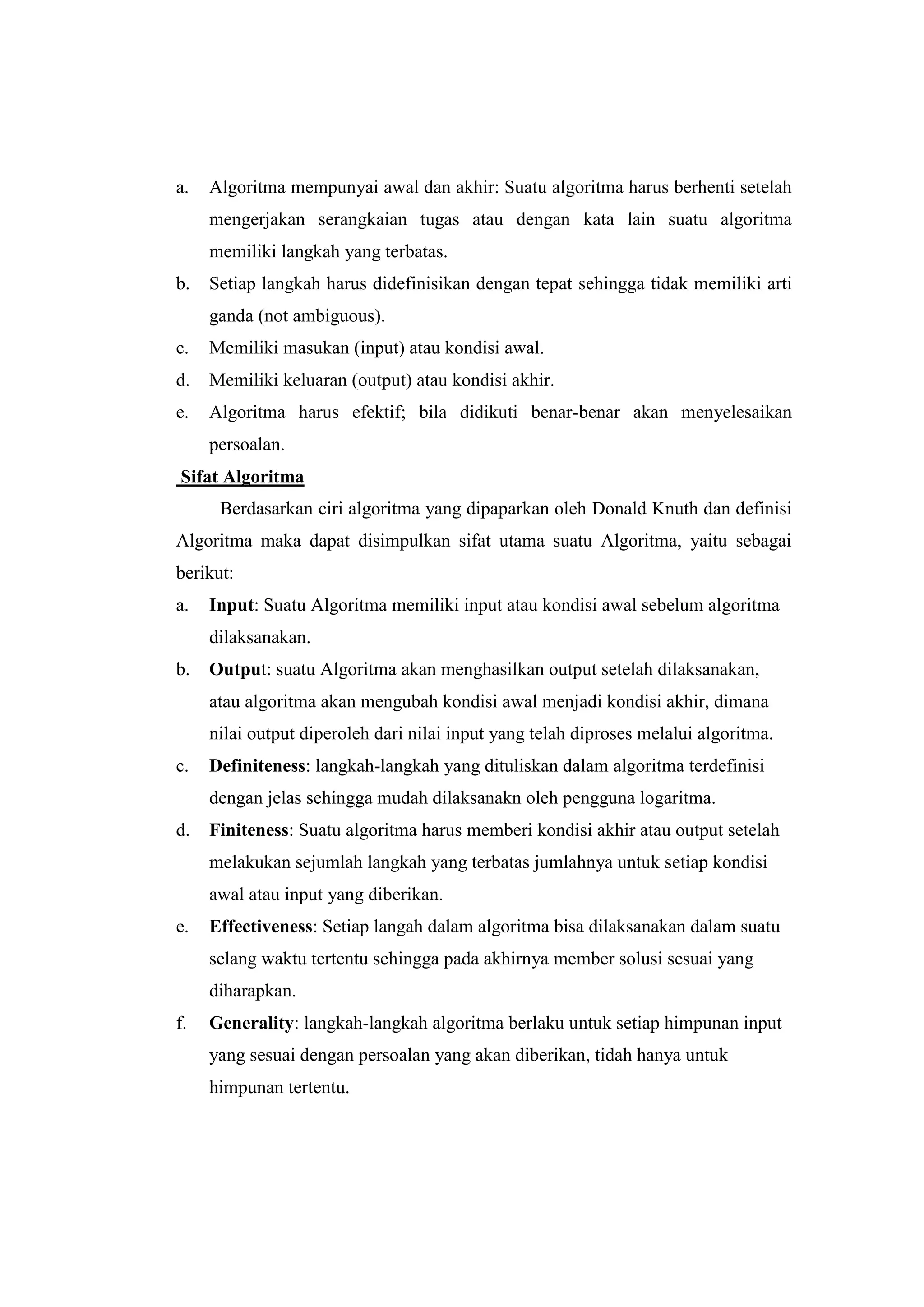 a.   Algoritma mempunyai awal dan akhir: Suatu algoritma harus berhenti setelah
     mengerjakan serangkaian tugas atau dengan kata lain suatu algoritma
     memiliki langkah yang terbatas.
b.   Setiap langkah harus didefinisikan dengan tepat sehingga tidak memiliki arti
     ganda (not ambiguous).
c.   Memiliki masukan (input) atau kondisi awal.
d.   Memiliki keluaran (output) atau kondisi akhir.
e.   Algoritma harus efektif; bila didikuti benar-benar akan menyelesaikan
     persoalan.
Sifat Algoritma
      Berdasarkan ciri algoritma yang dipaparkan oleh Donald Knuth dan definisi
Algoritma maka dapat disimpulkan sifat utama suatu Algoritma, yaitu sebagai
berikut:
a.   Input: Suatu Algoritma memiliki input atau kondisi awal sebelum algoritma
     dilaksanakan.
b.   Output: suatu Algoritma akan menghasilkan output setelah dilaksanakan,
     atau algoritma akan mengubah kondisi awal menjadi kondisi akhir, dimana
     nilai output diperoleh dari nilai input yang telah diproses melalui algoritma.
c.   Definiteness: langkah-langkah yang dituliskan dalam algoritma terdefinisi
     dengan jelas sehingga mudah dilaksanakn oleh pengguna logaritma.
d.   Finiteness: Suatu algoritma harus memberi kondisi akhir atau output setelah
     melakukan sejumlah langkah yang terbatas jumlahnya untuk setiap kondisi
     awal atau input yang diberikan.
e.   Effectiveness: Setiap langah dalam algoritma bisa dilaksanakan dalam suatu
     selang waktu tertentu sehingga pada akhirnya member solusi sesuai yang
     diharapkan.
f.   Generality: langkah-langkah algoritma berlaku untuk setiap himpunan input
     yang sesuai dengan persoalan yang akan diberikan, tidah hanya untuk
     himpunan tertentu.
 