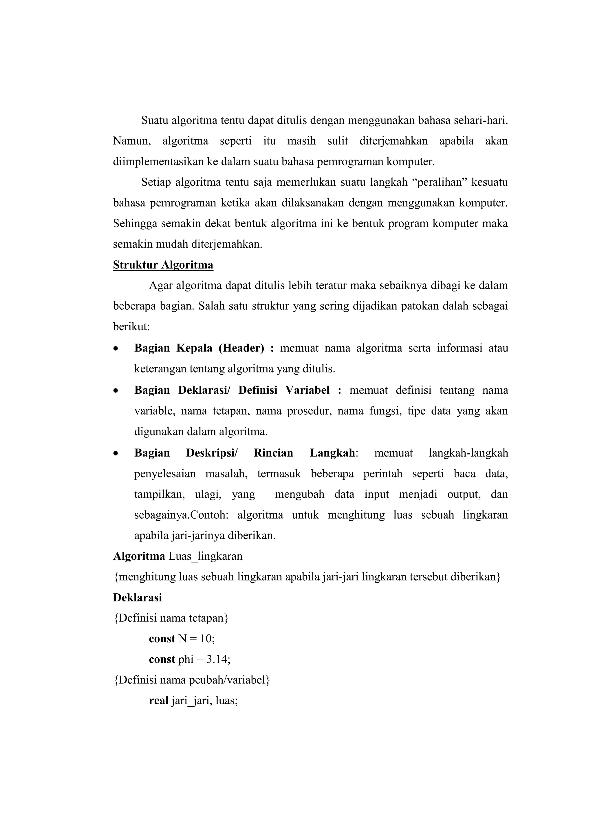 Suatu algoritma tentu dapat ditulis dengan menggunakan bahasa sehari-hari.
Namun, algoritma seperti itu masih sulit diterjemahkan apabila akan
diimplementasikan ke dalam suatu bahasa pemrograman komputer.
      Setiap algoritma tentu saja memerlukan suatu langkah “peralihan” kesuatu
bahasa pemrograman ketika akan dilaksanakan dengan menggunakan komputer.
Sehingga semakin dekat bentuk algoritma ini ke bentuk program komputer maka
semakin mudah diterjemahkan.
Struktur Algoritma
       Agar algoritma dapat ditulis lebih teratur maka sebaiknya dibagi ke dalam
beberapa bagian. Salah satu struktur yang sering dijadikan patokan dalah sebagai
berikut:
    Bagian Kepala (Header) : memuat nama algoritma serta informasi atau
    keterangan tentang algoritma yang ditulis.
    Bagian Deklarasi/ Definisi Variabel : memuat definisi tentang nama
    variable, nama tetapan, nama prosedur, nama fungsi, tipe data yang akan
    digunakan dalam algoritma.
    Bagian     Deskripsi/      Rincian   Langkah:     memuat     langkah-langkah
    penyelesaian masalah, termasuk beberapa perintah seperti baca data,
    tampilkan, ulagi, yang        mengubah data input menjadi output, dan
    sebagainya.Contoh: algoritma untuk menghitung luas sebuah lingkaran
    apabila jari-jarinya diberikan.
Algoritma Luas_lingkaran
{menghitung luas sebuah lingkaran apabila jari-jari lingkaran tersebut diberikan}
Deklarasi
{Definisi nama tetapan}
       const N = 10;
       const phi = 3.14;
{Definisi nama peubah/variabel}
       real jari_jari, luas;
 