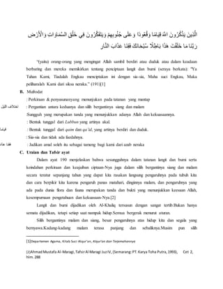 َ‫ل‬َ‫ع‬ َ‫و‬ ‫ًا‬‫د‬‫و‬ُ‫ع‬ُ‫ق‬َ‫و‬ ‫ا‬ً‫م‬‫ا‬َ‫ي‬ِ‫ق‬ َ َّ‫اَّلل‬ َ‫ون‬ُ‫ر‬ُ‫ك‬ْ‫ذ‬َ‫ي‬ َ‫ِين‬‫ذ‬َّ‫ال‬ِ‫ت‬‫ا‬ َ‫او‬َ‫م‬َّ‫س‬‫ال‬ ِ‫ق‬ْ‫َل‬‫خ‬ ‫ي‬ِ‫ف‬ َ‫ون‬ُ‫ر‬َّ‫ك‬َ‫ف‬َ‫ت‬َ‫ي‬ َ‫و‬ ْ‫م‬ِ‫ه‬ِ‫ب‬‫و‬ُ‫ن‬ُ‫ج‬ ‫ى‬ِ‫ض‬ ْ‫ر‬َ ْ‫اْل‬ َ‫و‬
ِ‫ار‬َّ‫ن‬‫ال‬ َ‫اب‬َ‫ذ‬َ‫ع‬ ‫َا‬‫ن‬ِ‫ق‬َ‫ف‬ َ‫َك‬‫ن‬‫ا‬َ‫ح‬ْ‫ب‬ُ‫س‬ ً‫َل‬ِ‫اط‬َ‫ب‬ ‫ا‬َ‫ذ‬َ‫ه‬ َ‫ت‬ْ‫ق‬َ‫ل‬َ‫خ‬ ‫ا‬َ‫م‬ ‫َا‬‫ن‬َّ‫ب‬َ‫ر‬
“(yaitu) orang-orang yang mengingat Allah sambil berdiri atau duduk atau dalam keadaan
berbaring dan mereka memikirkan tentang penciptaan langit dan bumi (seraya berkata): "Ya
Tuhan Kami, Tiadalah Engkau menciptakan ini dengan sia-sia, Maha suci Engkau, Maka
peliharalah Kami dari siksa neraka.” (191)[1]
B. Mufrodat
: Perkiraan & penyusunanyang menunjukan pada tatanan yang mantap
‫الليل‬ ‫اختَلف‬ : Pergantian antara keduanya dan silih bergantinya siang dan malam
:Sungguh yang merupakan tanda yang menunjukkan adanya Allah dan kekuasaannya.
: Bentuk tunggal dari Lubbun yang artinya akal.
‫قياما‬ : Bentuk tunggal dari qaim dan qa’id, yang artinya berdiri dan duduk.
: Sia-sia dan tidak ada faedahnya.
‫عذاب‬ ‫فقنا‬ : Jadikan amal soleh itu sebagai tameng bagi kami dari azab neraka
C. Uraian dan Tafsir ayat
Dalam ayat 190 menjelaskan bahwa sesungguhnya dalam tatanan langit dan bumi serta
keindahan perkiraan dan keajaiban ciptaan-Nya juga dalam silih bergantinya siang dan malam
secara teratur sepanjang tahun yang dapat kita rasakan langsung pengaruhnya pada tubuh kita
dan cara berpikir kita karena pengaruh panas matahari, dinginnya malam, dan pengaruhnya yang
ada pada dunia flora dan fauna merupakan tanda dan bukti yang menunjukkan keesaan Allah,
kesempurnaan pengetahuan dan kekuasaan-Nya.[2]
Langit dan bumi dijadikan oleh Al-Khaliq tersusun dengan sangat tertib.Bukan hanya
semata dijadikan, tetapi setiap saat nampak hidup.Semua bergerak menurut aturan.
Silih bergantinya malam dan siang, besar pengaruhnya atas hidup kita dan segala yang
bernyawa.Kadang-kadang malam terasa panjang dan sebaliknya.Musim pun silih
[1]Departemen Agama, Kitab Suci Alqur’an, Alqur’an dan Terjemahannya
[2]AhmadMustafa Al-Maragi,TafsirAl Maragi JuzIV,(Semarang:PT.Karya Toha Putra,1993), Cet 2,
hlm.288
 