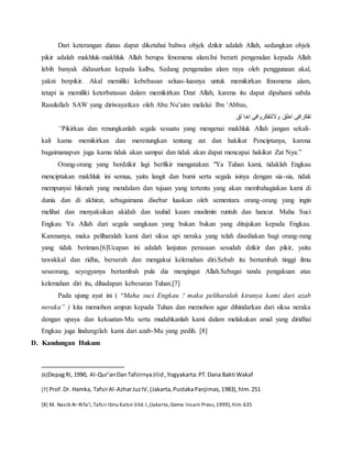 Dari keterangan diatas dapat diketahui bahwa objek dzikir adalah Allah, sedangkan objek
pikir adalah makhluk-makhluk Allah berupa fenomena alam.Ini berarti pengenalan kepada Allah
lebih banyak didasarkan kepada kalbu, Sedang pengenalan alam raya oleh penggunaan akal,
yakni berpikir. Akal memiliki kebebasan seluas-luasnya untuk memikirkan fenomena alam,
tetapi ia memiliki keterbatasan dalam memikirkan Dzat Allah, karena itu dapat dipahami sabda
Rasulullah SAW yang diriwayatkan oleh Abu Nu’aim melalui Ibn ‘Abbas,
‫لق‬ ‫اخا‬ ‫والتتفكروافى‬ ‫اخلق‬ ‫تفكرافى‬
“Pikirkan dan renungkanlah segala sesuatu yang mengenai makhluk Allah jangan sekali-
kali kamu memikirkan dan merenungkan tentang zat dan hakikat Penciptanya, karena
bagaimanapun juga kamu tidak akan sampai dan tidak akan dapat mencapai hakikat Zat Nya.”
Orang-orang yang berdzikir lagi berfikir mengatakan: "Ya Tuhan kami, tidaklah Engkau
menciptakan makhluk ini semua, yaitu langit dan bumi serta segala isinya dengan sia-sia, tidak
mempunyai hikmah yang mendalam dan tujuan yang tertentu yang akan membahagiakan kami di
dunia dan di akhirat, sebagaimana disebar luaskan oleh sementara orang-orang yang ingin
melihat dan menyaksikan akidah dan tauhid kaum muslimin runtuh dan hancur. Maha Suci
Engkau Ya Allah dari segala sangkaan yang bukan bukan yang ditujukan kepada Engkau.
Karenanya, maka peliharalah kami dari siksa api neraka yang telah disediakan bagi orang-rang
yang tidak beriman.[6]Ucapan ini adalah lanjutan perasaan sesudah dzikir dan pikir, yaitu
tawakkal dan ridha, berserah dan mengakui kelemahan diri.Sebab itu bertambah tinggi ilmu
seseorang, seyogyanya bertambah pula dia mengingat Allah.Sebagai tanda pengakuan atas
kelemahan diri itu, dihadapan kebesaran Tuhan.[7]
Pada ujung ayat ini ( “Maha suci Engkau ! maka peliharalah kiranya kami dari azab
neraka” ) kita memohon ampun kepada Tuhan dan memohon agar dihindarkan dari siksa neraka
dengan upaya dan kekuatan-Mu serta mudahkanlah kami dalam melakukan amal yang diridhai
Engkau juga lindungilah kami dari azab-Mu yang pedih. [8]
D. Kandungan Hukum
[6]DepagRI, 1990, Al-Qur’anDanTafsirnyaJilid,Yogyakarta:PT.Dana Bakti Wakaf
[7] Prof.Dr. Hamka, TafsirAl-AzharJuzIV,(Jakarta,PustakaPanjimas,1983),hlm.251
[8] M. Nasib Ar-Rifa’i,Tafsir Ibnu Katsir Jilid.I,(Jakarta,Gema Insani Press,1999),hlm.635
 