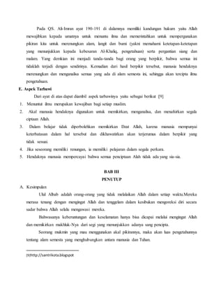 Pada QS. Ali-Imran ayat 190-191 di dalamnya memiliki kandungan hukum yaitu Allah
mewajibkan kepada umatnya untuk menuntu ilmu dan memerintahkan untuk mempergunakan
pikiran kita untuk merenungkan alam, langit dan bumi (yakni memahami ketetapan-ketetapan
yang menunjukkan kepada kebesaran Al-Khaliq, pengetahuan) serta pergantian siang dan
malam. Yang demkian ini menjadi tanda-tanda bagi orang yang berpikir, bahwa semua ini
tidaklah terjadi dengan sendirinya. Kemudian dari hasil berpikir tersebut, manusia hendaknya
merenungkan dan menganalisa semua yang ada di alam semesta ini, sehingga akan tercipta ilmu
pengetahuan.
E. Aspek Tarbawi
Dari ayat di atas dapat diambil aspek tarbawinya yaitu sebagai berikut :[9]
1. Menuntut ilmu merupakan kewajiban bagi setiap muslim.
2. Akal manusia hendaknya digunakan untuk memikirkan, menganalisa, dan menafsirkan segala
ciptaan Allah.
3. Dalam belajar tidak diperbolehkan memikirkan Dzat Allah, karena manusia mempunyai
keterbatasan dalam hal tersebut dan dikhawatirkan akan terjerumus dalam berpikir yang
tidak sesuai.
4. Jika seseorang memiliki renungan, ia memiliki pelajaran dalam segala perkara.
5. Hendaknya manusia mempercayai bahwa semua penciptaan Alah tidak ada yang sia-sia.
BAB III
PENUTUP
A. Kesimpulan
Ulul Albab adalah orang-orang yang tidak melalaikan Allah dalam setiap waktu.Mereka
merasa tenang dengan mengingat Allah dan tenggelam dalam kesibukan mengoreksi diri secara
sadar bahwa Allah selalu mengawasi mereka.
Bahwasanya keberuntungan dan keselamatan hanya bisa dicapai melalui mengingat Allah
dan memikirkan makhluk-Nya dari segi yang menunjukkan adanya sang pencipta.
Seorang mukmin yang mau menggunakan akal pikirannya, maka akan luas pengetahunnya
tentang alam semesta yang menghubungkan antara manusia dan Tuhan.
[9]http://santrikota.blogspot
 