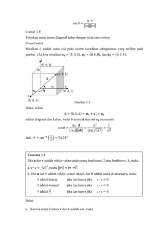 cos θ =
u ∙ v
�|u|��|v|�
Contoh 3.1:
Tentukan sudut antara diagonal kubus dengan salah satu sisinya.
Penyelesaian.
Misalkan k adalah suatu sisi pada sistem koordinat sebagaimana yang terlihat pada
gambar. Jika kita misalkan 𝐮 𝟏 = (𝑘, 0, 0), 𝐮 𝟐 = (0, 𝑘, 0), dan 𝐮 𝟑 = (0, 0, 𝑘).
Gambar 3.3
Maka, vektor
𝐝 = (𝑘, 𝑘, 𝑘) = 𝐮 𝟏 + 𝐮 𝟐 + 𝐮 𝟑
adalah diagonal dari kubus. Sudut θ antara d dan sisi 𝐮 𝟏 memenuhi
cos 𝜃 =
𝐮 𝟏 ∙ 𝐝
�|𝐮 𝟏|��|𝐝|�
=
𝑘2
(𝑘)�√3𝑘2�
=
1
√3
Jadi, 𝜃 = cos−1
�
1
√3
� = 54,74 𝑜
Bukti:
a. Karena sudut θ antara v dan v adalah nol, maka
Teorema 3.1
Jika u dan v adalah vektor-vektor pada ruang berdimensi 2 atau berdimensi 3, maka:
a. v ∙ v = �|v|�
2
, 𝑦𝑎𝑖𝑡𝑢 �|v|� = (v ∙ v)
1
2
b. Jika u dan v adalah vektor-vektor taknol, dan θ adalah sudut di antaranya, maka:
θ adalah lancip jika dan hanya jika u ∙ v > 0
θ adalah tumpul jika dan hanya jika u ∙ v < 0
θ adalah
𝜋
2
jika dan hanya jika u ∙ v = 0
 