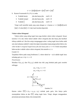 v ∙ v = �|v|��|v|�cosθ = �|v|�
2
cos0 = �|v|�
2
b. Karena θ memenuhi 0 ≤ 𝜃 ≤ 𝜋, maka
• θ adalah lancip jika dan hanya jika cosθ > 0
• θ adalah tumpul jika dan hanya jika cosθ < 0
• θ adalah
𝜋
2
jika dan hanya jika cosθ = 0
Tetapi cosθ memiliki tanda yang sama dengan u ∙ v karena u ∙ v = �|u|��|v|� cos θ,
�|u|� > 0, 𝑑𝑎𝑛 �|v|� > 0. Jadi, hasil tersebut diperoleh.
Vektor-vektor Ortogonal
Vektor-vektor yang saling tegak lurus juga disebut vektor-vektor ortogonal. Sesuai
teorema 3.1.b, dua vektor taknol adalah vektor ortogonal jika dan hanya jika hasilkali
titiknya adalah nol. Jika kita setuju menganggap u dan v saling tegak lurus ketika salah
satu atau keduanya adalah 0, maka kita dapat menyatakan tanpa pengecualian bahwa dua
vektor u dan v ortogonal (tegak lurus) jika dan hanya jika u ∙ v = 0. Untuk menyatakan
bahwa u dan v adalah vektor-vektor ortogonal, kita menulis u ⊥ v.
Contoh 3.2:
Tunjukkan bahwa pada ruang berdimensi 2, vektor taknol n = (a,b) adalah tegak lurus
terhadap garis 𝑎𝑥 + 𝑏𝑦 + 𝑐 = 0
Penyelesaian
Misalkan 𝑃(𝑥1, 𝑦1) dan 𝑃(𝑥2, 𝑦2) adalah dua titik yang berbeda pada garis tersebut
sehingga:
𝑎𝑥1 + 𝑏𝑦1 + 𝑐 = 0
𝑎𝑥2 + 𝑏𝑦2 + 𝑐 = 0
Gambar 3.4
Karena vektor 𝑃1 𝑃2
��������⃗ = (𝑥2 − 𝑥1, 𝑦2 − 𝑦1) terletak pada garis, kita hanya perlu
menunjukkan bahwa n dan 𝑃1 𝑃2
��������⃗ saling tegak lurus. Tetapi, dengan menggunakan
persamaan-persamaan diatas, kita memperoleh:
 