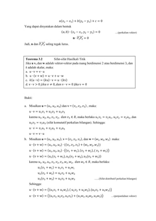 ....(perkalian vektor)
𝑎(𝑥2 − 𝑥1) + 𝑏(𝑦2 − 𝑦1) + 𝑐 = 0
Yang dapat dinyatakan dalam bentuk
(𝑎, 𝑏) ∙ (𝑥2 − 𝑥1, 𝑦2 − 𝑦1) = 0
𝐧 ∙ 𝑃1 𝑃2
��������⃗ = 0
Jadi, n dan 𝑃1 𝑃2
��������⃗ saling tegak lurus.
Bukti:
a. Misalkan u = (𝑢1, 𝑢2, 𝑢3) dan v = (𝑣1, 𝑣2, 𝑣3) , maka:
u ∙ v = 𝑢1 𝑣1 + 𝑢2 𝑣2 + 𝑢3 𝑣3
karena 𝑢1, 𝑢2, 𝑢3, 𝑣1, 𝑣2, 𝑑𝑎𝑛 𝑣3 ∈ 𝑅, maka berlaku 𝑢1 𝑣1 = 𝑣1 𝑢1, 𝑢2 𝑣2 = 𝑣2 𝑢2, dan
𝑢3 𝑣3 = 𝑣3 𝑢3 (sifat komutatif perkalian bilangan). Sehingga:
u ∙ v = 𝑣1 𝑢1 + 𝑣2 𝑢2 + 𝑣3 𝑢3
u ∙ v = v ∙ u
b. Misalkan u = (𝑢1, 𝑢2, 𝑢3), v = (𝑣1, 𝑣2, 𝑣3), dan w = (𝑤1, 𝑤2, 𝑤3) maka:
u ∙ (v + w) = (𝑢1, 𝑢2, 𝑢3) ∙ ((𝑣1, 𝑣2, 𝑣3) + (𝑤1, 𝑤2, 𝑤3))
u ∙ (v + w) = (𝑢1, 𝑢2, 𝑢3) ∙ �(𝑣1 + 𝑤1), (𝑣2 + 𝑤2), ( 𝑣3 + 𝑤3)�
u ∙ (v + w) = (𝑢1(𝑣1 + 𝑤1), 𝑢2(𝑣2 + 𝑤2), 𝑢3(𝑣3 + 𝑤3))
karena 𝑢1, 𝑢2, 𝑢3, 𝑣1, 𝑣2, 𝑣3, 𝑤1, 𝑤2, 𝑑𝑎𝑛 𝑤3 ∈ 𝑅, maka berlaku:
𝑢1(𝑣1 + 𝑤1) = 𝑢1 𝑣1 + 𝑢1 𝑤1
𝑢2(𝑣2 + 𝑤2) = 𝑢2 𝑣2 + 𝑢2 𝑤2
𝑢3(𝑣3 + 𝑤3) = 𝑢3 𝑣3 + 𝑢3 𝑤3 .......(Sifat distributif perkalian bilangan)
Sehingga:
u ∙ (v + w) = �(𝑢1 𝑣1 + 𝑢1 𝑤1), ( 𝑢2 𝑣2 + 𝑢2 𝑤2), (𝑢3 𝑣3 + 𝑢3 𝑤3)�
u ∙ (v + w) = �(𝑢1 𝑣1, 𝑢2 𝑣2, 𝑢3 𝑣3) + (𝑢1 𝑤1, 𝑢2 𝑤2, 𝑢3 𝑤3)� ....(penjumlahan vektor)
Teorema 3.2 Sifat-sifat Hasilkali Titik
Jika u v, dan w adalah vektor-vektor pada ruang berdimensi 2 atau berdimensi 3, dan
k adalah skalar, maka:
a. u ∙ v = v ∙ u
b. u ∙ (v + w) = u ∙ v + u ∙ w
c. 𝑘(u ∙ v) = (𝑘u) ∙ v = u ∙ (𝑘v)
d. v ∙ v > 0 𝑗𝑖𝑘𝑎 𝑣 ≠ 0, 𝑑𝑎𝑛 v ∙ v = 0 jika v = 0
 