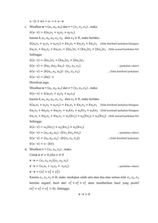 u ∙ (v + w) = u ∙ v + u ∙ w
c. Misalkan u = (𝑢1, 𝑢2, 𝑢3) dan v = (𝑣1, 𝑣2, 𝑣3) , maka:
𝑘(u ∙ v) = 𝑘(𝑢1 𝑣1 + 𝑢2 𝑣2 + 𝑢3 𝑣3)
karena 𝑘, 𝑢1, 𝑢2, 𝑢3, 𝑣1, 𝑣2, 𝑑𝑎𝑛 𝑣3 ∈ 𝑅, maka berlaku:
𝑘(𝑢1 𝑣1 + 𝑢2 𝑣2 + 𝑢3 𝑣3) = 𝑘𝑢1 𝑣1 + 𝑘𝑢2 𝑣2 + 𝑘𝑢3 𝑣3 (Sifat distributif perkalian bilangan)
𝑘𝑢1 𝑣1 + 𝑘𝑢2 𝑣2 + 𝑘𝑢3 𝑣3 = (𝑘𝑢1)𝑣1 + (𝑘𝑢2)𝑣2 + (𝑘𝑢3)𝑣3 (Sifat asosiatif perkalian bil)
Sehingga:
𝑘(u ∙ v) = (𝑘𝑢1)𝑣1 + (𝑘𝑢2)𝑣2 + (𝑘𝑢3)𝑣3
𝑘(u ∙ v) = (𝑘𝑢1, 𝑘𝑢2, 𝑘𝑢3) ∙ (𝑣1, 𝑣2, 𝑣3) ....(perkalian vektor)
𝑘(u ∙ v) = (𝑘(𝑢1, 𝑢2, 𝑢3)) ∙ (𝑣1, 𝑣2, 𝑣3) ....(Sifat distributif perkalian)
𝑘(u ∙ v) = (𝑘u) ∙ v
Demikian juga,
Misalkan u = (𝑢1, 𝑢2, 𝑢3) dan v = (𝑣1, 𝑣2, 𝑣3) , maka:
𝑘(u ∙ v) = 𝑘(𝑢1 𝑣1 + 𝑢2 𝑣2 + 𝑢3 𝑣3)
karena 𝑘, 𝑢1, 𝑢2, 𝑢3, 𝑣1, 𝑣2, 𝑑𝑎𝑛 𝑣3 ∈ 𝑅, maka berlaku:
𝑘(𝑢1 𝑣1 + 𝑢2 𝑣2 + 𝑢3 𝑣3) = 𝑘𝑢1 𝑣1 + 𝑘𝑢2 𝑣2 + 𝑘𝑢3 𝑣3 (Sifat distributif perkalian bilangan)
𝑘𝑢1 𝑣1 + 𝑘𝑢2 𝑣2 + 𝑘𝑢3 𝑣3 = 𝑢1 𝑘𝑣1 + 𝑢2 𝑘𝑣2 + 𝑢3 𝑘𝑣3 (Sifat komutatif perkalian bilangan)
𝑘𝑢1 𝑣1 + 𝑘𝑢2 𝑣2 + 𝑘𝑢3 𝑣3 = 𝑢1(𝑘𝑣1) + 𝑢2(𝑘𝑣2) + 𝑢3(𝑘𝑣3) (Sifat asosiatif perkalian bil)
Sehingga:
𝑘(u ∙ v) = 𝑢1(𝑘𝑣1) + 𝑢2(𝑘𝑣2) + 𝑢3(𝑘𝑣3)
𝑘(u ∙ v) = (𝑢1, 𝑢2, 𝑢3) ∙ (𝑘𝑣1, 𝑘𝑣2, 𝑘𝑣3) ....(perkalian vektor)
𝑘(u ∙ v) = (𝑢1, 𝑢2, 𝑢3) ∙ (𝑘(𝑣1, 𝑣2, 𝑣3)) ....(Sifat distributif perkalian)
𝑘(u ∙ v) = u ∙ (𝑘v)
d. Misalkan v = (𝑣1, 𝑣2, 𝑣3) , maka:
Untuk 𝐯. 𝐯 > 0 𝑗𝑖𝑘𝑎 𝑣 ≠ 0
𝐯 ∙ 𝐯 = (𝑣1, 𝑣2, 𝑣3)(𝑣1, 𝑣2, 𝑣3)
𝐯 ∙ 𝐯 = (𝑣1 𝑣1 + 𝑣2 𝑣2 + 𝑣3 𝑣3) ....(perkalian vektor)
𝐯 ∙ 𝐯 = (𝑣1
2
+ 𝑣2
2
+ 𝑣3
2)
Karena 𝑣1, 𝑣2, 𝑣3 ∈ 𝑅, maka meskipun salah satu atau dua atau semua nilai 𝑣1, 𝑣2, 𝑣3
bernilai negatif, hasil dari 𝑣1
2
+ 𝑣2
2
+ 𝑣3
2
akan memberikan hasil yang positif
(𝑣1
2
+ 𝑣2
2
+ 𝑣3
2
> 0). Sehingga:
𝐯 ∙ 𝐯 > 0
 