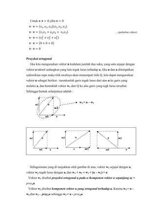 Untuk 𝐯. 𝐯 = 0 𝑗𝑖𝑘𝑎 𝐯 = 0
𝐯 ∙ 𝐯 = (𝑣1, 𝑣2, 𝑣3)(𝑣1, 𝑣2, 𝑣3)
𝐯 ∙ 𝐯 = (𝑣1 𝑣1 + 𝑣2 𝑣2 + 𝑣3 𝑣3) ....(perkalian vektor)
𝐯 ∙ 𝐯 = (𝑣1
2
+ 𝑣2
2
+ 𝑣3
2)
𝐯 ∙ 𝐯 = (0 + 0 + 0)
𝐯 ∙ 𝐯 = 0
Proyeksi ortogonal
Jika kita menguraikan vektor 𝐮 kedalam jumlah dua suku, yang satu sejajar dengan
vektor a taknol sedangkan yang lain tegak lurus terhadap a. Jika u dan a ditempatkan
sedemikian rupa maka titik awalnya akan menempati titik Q, kita dapat menguraikan
vektor u sebagai berikut : turunkanlah garis tegak lurus dari atas u ke garis yang
melalui a, dan bentuklah vektor w1 dari Q ke alas garis yang tegk lurus tersebut.
Sehingga bentuk selanjutnya adalah :
w2 = u – w1
Sebagaimana yang di tunjukkan oleh gambar di atas, vektor w1 sejajar dengan a,
vektor w2 tegak lurus dengan a, dan w1 + w2 = w1 + (u – w1) = u
Vektor w1 disebut proyeksi ortogonal u pada a (komponen vektor u sepanjang a) =
proyau
Vektor w2 disebut komponen vektor u yang ortogonal terhadap a. Karena w2 = u –
w1 dan w1 = proyau sehingga w2 = u - proyau.
 