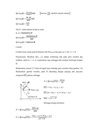 ‖𝑝𝑟𝑜𝑦𝑎 𝐮‖ = �
𝐮 .𝒂
‖𝒂‖ 𝟐
� ‖𝒂‖ �𝑘𝑎𝑟𝑒𝑛𝑎
𝐮 .𝒂
‖𝒂‖ 𝟐
𝑎𝑑𝑎𝑙𝑎ℎ 𝑠𝑒𝑏𝑢𝑎ℎ 𝑠𝑘𝑎𝑙𝑎𝑟�
‖𝑝𝑟𝑜𝑦𝑎 𝐮‖ =
|𝐮 . 𝒂|
‖𝒂‖ 𝟐
‖𝒂‖
‖𝑝𝑟𝑜𝑦𝑎 𝐮‖ =
|𝐮 .𝒂|
‖𝒂‖
Jika 𝜃 : sudut diantara u dan a, maka
u . a = ‖𝐮‖‖𝒂‖𝒄𝒐𝒔 𝜽
‖𝑝𝑟𝑜𝑦𝑎 𝐮‖ =
‖𝒖‖‖𝒂‖𝒄𝒐𝒔 𝜽
‖𝒂‖
‖𝑝𝑟𝑜𝑦𝑎 𝒖‖ = ‖𝒖‖|𝒄𝒐𝒔 𝜽|
Contoh :
Carilah rumus untuk jarak D diantara titik P0(x0,y0) dan garis 𝑎𝑥 + 𝑏𝑦 + 𝑐 = 0.
Penyelesaian. Misalkan Q(x1, y1) adalah sembarang titik pada garis tersebut dan
letakkan vektor n = ( a, b ) sedemikian rupa sehingga titik awalnya berhimpit dengan
Q.
Berdasarkan contoh 3.2 Vektor n tegak lurus terhadap garis tersebut (lihat gambar 3.4)
Berdasarkan gambar tersebut, jarak D sebanding dengan panjang dari proyeksi
ortogonal 𝑄𝑃0
�������⃗ pada n, sehingga
𝐷 = �𝑝𝑟𝑜𝑦𝒂 𝑄𝑃0
�������⃗� =
�𝑄𝑃0��������⃗.𝒏�
‖𝒏‖
𝑄𝑃0
�������⃗ = (𝑥0 − 𝑥1, 𝑦𝑜 − 𝑦1)
𝑄𝑃0
�������⃗. 𝐧 = a(𝑥0 − 𝑥1) + b( 𝑦𝑜 − 𝑦1)
‖𝒏‖ = � 𝑎2 + 𝑏2
Sehingga dengan demikian
𝐷 = �𝑝𝑟𝑜𝑦𝒂 𝑄𝑃0
�������⃗� =
�𝑄𝑃0
�������⃗. 𝒏�
‖𝒏‖
𝐷 = �𝑝𝑟𝑜𝑦𝒂 𝑄𝑃0
�������⃗� =
a(𝑥0 − 𝑥1) + b( 𝑦𝑜 − 𝑦1)
√𝑎2 + 𝑏2
 