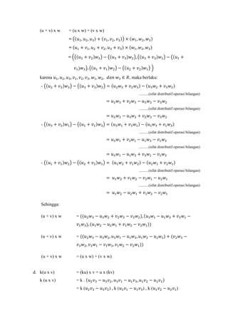 (u + v) x w = (u x w) + (v x w)
= �(𝑢1, 𝑢2, 𝑢3) + (𝑣1, 𝑣2, 𝑣3)� × (𝑤1, 𝑤2, 𝑤3)
= (𝑢1 + 𝑣1, 𝑢2 + 𝑣2, 𝑢3 + 𝑣3) × (𝑤1, 𝑤2, 𝑤3)
= ��(𝑢2 + 𝑣2)𝑤3� − �(𝑢3 + 𝑣3)𝑤2�, �(𝑢3 + 𝑣3)𝑤1� − �(𝑢1 +
𝑣1) 𝑤3�, �(𝑢1 + 𝑣1)𝑤2� − �(𝑢2 + 𝑣2)𝑤1� �
karena 𝑢1, 𝑢2, 𝑢3, 𝑣1, 𝑣2, 𝑣3, 𝑤1, 𝑤2, 𝑑𝑎𝑛 𝑤3 ∈ 𝑅, maka berlaku:
- �(𝑢2 + 𝑣2)𝑤3� − �(𝑢3 + 𝑣3)𝑤2� = (𝑢2 𝑤3 + 𝑣2 𝑤3) − (𝑢3 𝑤2 + 𝑣3 𝑤2)
..........(sifat distributif operasi bilangan)
= 𝑢2 𝑤3 + 𝑣2 𝑤3 − 𝑢3 𝑤2 − 𝑣3 𝑤2
..........(sifat distributif operasi bilangan)
= 𝑢2 𝑤3 − 𝑢3 𝑤2 + 𝑣2 𝑤3 − 𝑣3 𝑤2
- �(𝑢3 + 𝑣3)𝑤1� − �(𝑢1 + 𝑣1)𝑤3� = (𝑢3 𝑤1 + 𝑣3 𝑤1) − (𝑢1 𝑤3 + 𝑣1 𝑤3)
..........(sifat distributif operasi bilangan)
= 𝑢3 𝑤1 + 𝑣3 𝑤1 − 𝑢1 𝑤3 − 𝑣1 𝑤3
..........(sifat distributif operasi bilangan)
= 𝑢3 𝑤1 − 𝑢1 𝑤3 + 𝑣3 𝑤1 − 𝑣1 𝑤3
- �(𝑢1 + 𝑣1)𝑤2� − �(𝑢2 + 𝑣2)𝑤1� = (𝑢1 𝑤2 + 𝑣1 𝑤2) − (𝑢2 𝑤1 + 𝑣2 𝑤1)
..........(sifat distributif operasi bilangan)
= 𝑢1 𝑤2 + 𝑣1 𝑤2 − 𝑣2 𝑤1 − 𝑢2 𝑤1
..........(sifat distributif operasi bilangan)
= 𝑢1 𝑤2 − 𝑢2 𝑤1 + 𝑣1 𝑤2 − 𝑣2 𝑤1
Sehingga:
(u + v) x w = ((𝑢2 𝑤3 − 𝑢3 𝑤2 + 𝑣2 𝑤3 − 𝑣3 𝑤2), (𝑢3 𝑤1 − 𝑢1 𝑤3 + 𝑣3 𝑤1 −
𝑣1 𝑤3), (𝑢1 𝑤2 − 𝑢2 𝑤1 + 𝑣1 𝑤2 − 𝑣2 𝑤1))
(u + v) x w = ((𝑢2 𝑤3 − 𝑢3 𝑤2, 𝑢3 𝑤1 − 𝑢1 𝑤3, 𝑢1 𝑤2 − 𝑢2 𝑤1) + (𝑣2 𝑤3 −
𝑣3 𝑤2, 𝑣3 𝑤1 − 𝑣1 𝑤3, 𝑣1 𝑤2 − 𝑣2 𝑤1))
(u + v) x w = (u x w) + (v x w)
d. k(u x v) = (ku) x v = u x (kv)
k (u x v) = k . (𝑢2 𝑣3 − 𝑢3 𝑣2, 𝑢3 𝑣1 − 𝑢1 𝑣3, 𝑢1 𝑣2 − 𝑢2 𝑣1)
= k (𝑢2 𝑣3 − 𝑢3 𝑣2) , k (𝑢3 𝑣1 − 𝑢1 𝑣3) , k (𝑢1 𝑣2 − 𝑢2 𝑣1)
 