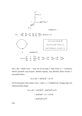 Gambar 4.1
i x j = ��
0 0
1 0
� , − �
1 0
0 0
� , �
1 0
0 1
�� = (0, 0, 1) = 𝑘
i j
k Gambar 4.2
𝑢 𝑥 𝑣 = �
𝑖 𝑗 𝑘
𝑢1 𝑢2 𝑢3
𝑣1 𝑣2 𝑣3
� = �
𝑢2 𝑢3
𝑣2 𝑣3
� 𝑖 − �
𝑢1 𝑢3
𝑣1 𝑣3
� 𝑗 + �
𝑢1 𝑢2
𝑣1 𝑣2
� 𝑘
Jika u dan v adalah vector – vector tak nol di ruang 3, maka norma u x v mempunyai
tafsiran geomatrik yang berguna. Identitas lagrange yang diberikan dalam teorema 5,
menyatakan bahwa
‖ 𝑢 𝑥 𝑣‖2
= ‖𝑢‖2‖𝑣‖2
− (𝑢. 𝑣)2
Jika θ menyatakan sudut anatara u dan v, maka 𝑢 . 𝑣 = ‖𝑢‖‖𝑣‖𝑐𝑜𝑠𝜃, sehingga dapat kita
tuliskan kembali sebagai
‖ 𝑢 𝑥 𝑣‖2
= ‖𝑢‖2‖𝑣‖2
− ‖𝑢‖2‖𝑣‖2
𝑐𝑜𝑠2
𝜃
= ‖𝑢‖2‖𝑣‖2
− (1 − 𝑐𝑜𝑠2
𝜃)
= ‖𝑢‖2‖𝑣‖2
𝑠𝑖𝑛2
𝜃
Jadi,
i x i = j x j = k x k =0
i x j = k , j x k = i, k x i = j
j x I = -k, k x j = -i, i x k = -j
 