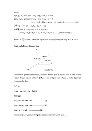 Karena
𝑃(𝑥1, 𝑦1, 𝑧1) pada garis ∙ 𝑎𝑥1 + 𝑏𝑦1 + 𝑐𝑧1 + 𝑑 = 0
𝑄(𝑥0, 𝑦0, 𝑧0) pada garis ∙ 𝑎𝑥0 + 𝑏𝑦0 + 𝑐𝑧0 + 𝑑 = 0 _
𝑎(𝑥1 − 𝑥0) + 𝑏(𝑦1 − 𝑦0) + 𝑐(𝑧1 − 𝑧0) = 0..........................(1)
𝑃𝑄�����⃗ = 𝑝 − 𝑞 = (𝑥1 − 𝑥0, 𝑦1 − 𝑦0, 𝑧1 − 𝑧0)
𝒏. 𝑷𝑸������⃗ = (𝒂, 𝒃, 𝒄)(𝑥1 − 𝑥0, 𝑦1 − 𝑦0, 𝑧1 − 𝑧0)
= 𝑎(𝑥1 − 𝑥0) + 𝑏(𝑦1 − 𝑦0) + 𝑐(𝑧1 − 𝑧0) = 0...........(berdasarkan (1))
Karena n .𝑃𝑄�����⃗ = 0 maka terbukti n tegak lurus terhadap bidang 𝑎𝑥 + 𝑏𝑦 + 𝑐𝑧 + 𝑑 = 0
Garis pada Ruang Dimensi tiga
Gambar 5.2
Berdasarkan gambar sebelumnya, diketahui bahwa garis l melalui titik P0 dan P serta
sejajar dengan vektor taknol v (a,b,c). Jika terdapat suatu skalar t, maka diperoleh
persamaan berikut :
𝑃0 𝑃�������⃗= t v
(x-x0, y-y0, z-z0) = (ta , tb, tc )
Sehingga
x-x0 = ta → x = x0 + ta ......................…..(i)
y-y0 = tb → y = y0 + tb ….......................(ii)
z-z0 = tc → z= z0 + tc…................(iii)
persamaan (i), (ii), (iii) disebut persamaan parametrik untuk garis l.
 