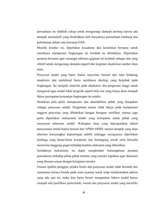 9
perusahaan ini tidaklah cukup untuk mengurangi dampak penting karena ada
dampak akumulatif yang disebabkan oleh banyaknya perusahaan tambang dan
perkebunan dalam satu kawasan DAS.
Menilik kondisi ini, diperlukan kesadaran dan komitmen bersama untuk
membawa manajemen lingkungan ini kembali ke khittahnya. Diperlukan
gerakan bersama agar semangat lahirnya gagasan ini kembali sebagai alat yang
efektif untuk mengurangi dampak negatif dari kegiatan eksploitasi sumber daya
alam.
Penyusun amdal yang harus diakui mayoritas berasal dari latar belakang
akademisi dan intelektual harus membawa ideologi yang berpihak pada
lingkungan. Ini menjadi otokritik pada akademisi dan perguruan tinggi untuk
mengawal agar amdal tidak bergerak seperti bola liar yang hanya akan menjadi
faktor percepatan kerusakan lingkungan itu sendiri.
Demikian pula perlu transparansi dan akuntabilitas pihak yang disepakati
sebagai penyusun amdal. Pengetatan aturan tidak hanya pada kompetensi
anggota penyusun yang dibuktikan dengan beragam sertifikat, namun juga
perlu diperlukan mekanisme tender yang transparan untuk pihak yang
menyusun dokumen amdal. Walaupun dana yang dipergunakan dalam
penyusunan amdal bukan berasal dari APBN/APBD, namun dampak yang akan
diterima menyangkut kepentingan publik sehingga seyogyanya diperlukan
lembaga yang benar-benar kompoten dan bertangung jawab serta bersedia
menerima tanggung gugat terhadap kualitas dokumen yang dihasilkan.
Setidaknya mekanisme ini dapat menghindari kemungkinan pesanan
pemrakarsa terhadap pihak-pihak tertentu yang mereka inginkan agar dokumen
yang disusun sesuai dengan keinginan mereka.
Namun apabila penggiat, pelaku bisnis dan penyusun amdal tidak berubah dan
senantiasa merasa berada pada zona nyaman untuk tetap melaksanakan pakem
yang ada saat ini, maka kita harus berani mengatakan bahwa amdal hanya
menjadi alat justifikasi pemerintah, swasta dan penyusun amdal yang memiliki
 