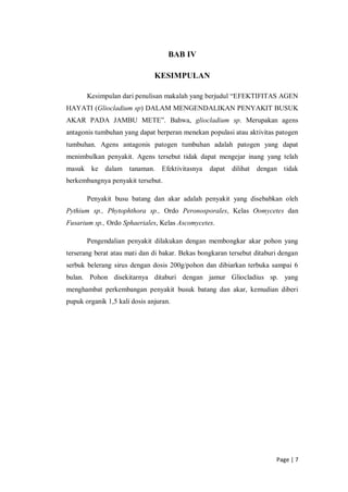 Page | 7
BAB IV
KESIMPULAN
Kesimpulan dari penulisan makalah yang berjudul “EFEKTIFITAS AGEN
HAYATI (Gliocladium sp) DALAM MENGENDALIKAN PENYAKIT BUSUK
AKAR PADA JAMBU METE”. Bahwa, gliocladium sp. Merupakan agens
antagonis tumbuhan yang dapat berperan menekan populasi atau aktivitas patogen
tumbuhan. Agens antagonis patogen tumbuhan adalah patogen yang dapat
menimbulkan penyakit. Agens tersebut tidak dapat mengejar inang yang telah
masuk ke dalam tanaman. Efektivitasnya dapat dilihat dengan tidak
berkembangnya penyakit tersebut.
Penyakit busu batang dan akar adalah penyakit yang disebabkan oleh
Pythium sp., Phytophthora sp., Ordo Peronosporales, Kelas Oomycetes dan
Fusarium sp., Ordo Sphaeriales, Kelas Ascomycetes.
Pengendalian penyakit dilakukan dengan membongkar akar pohon yang
terserang berat atau mati dan di bakar. Bekas bongkaran tersebut ditaburi dengan
serbuk belerang sirus dengan dosis 200g/pohon dan dibiarkan terbuka sampai 6
bulan. Pohon disekitarnya ditaburi dengan jamur Gliocladius sp. yang
menghambat perkembangan penyakit busuk batang dan akar, kemudian diberi
pupuk organik 1,5 kali dosis anjuran.
 