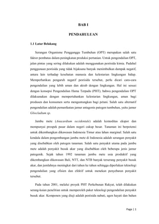 Page | 1
BAB I
PENDAHULUAN
1.1 Latar Belakang
Serangan Organisme Pengganggu Tumbuhan (OPT) merupakan salah satu
faktor pembatas dalam peningkatan produksi pertanian. Untuk pengendalian OPT,
jalan pintas yang sering dilakukan adalah menggunakan pestisida kimia. Padahal
penggunaan pestisida yang tidak bijaksana banyak menimbulkan dampak negatif,
antara lain terhadap kesehatan manusia dan kelestarian lingkungan hidup.
Memperhatikan pengaruh negatif pestisida tersebut, perlu dicari cara-cara
pengendalian yang lebih aman dan akrab dengan lingkungan. Hal ini sesuai
dengan konsepsi Pengendalian Hama Terpadu (PHT), bahwa pengendalian OPT
dilaksanakan dengan mempertahankan kelestarian lingkungan, aman bagi
produsen dan konsumen serta menguntungkan bagi petani. Salah satu alternatif
pengendalian adalah pemanfaatan jamur antagonis patogen tumbuhan, yaitu jamur
Gliocladium sp.
Jambu mete (Anacardium occidentale) adalah komoditas ekspor dan
mempunyai prospek pasar dalam negeri cukup besar. Tanaman ini berpotensi
untuk dikembangkan dikawasan Indonesia Timur atau lahan marginal. Salah satu
kendala dalam pengembangan jambu mete di Indonesia adalah serangan penyakit
yang disebabkan oleh patogen tanaman. Salah satu penyakit utama pada jambu
mete adalah penyakit busuk akar yang disebabkan oleh beberapa jenis jamur
patogenik. Sejak tahun 1992 tanaman jambu mete usia produktif yang
dikembangkan dikawasan Bali, NTT, dan NTB banyak terserang penyakit busuk
akar, dan jumlahnya meningkat dari tahun ke tahun sehingga diperlukan teknologi
pengendalian yang efisien dan efektif untuk menekan penyebaran penyakit
tersebut.
Pada tahun 2001, melalui proyek PHT Perkebunan Rakyat, telah dilakukan
serang-kaian penelitian untuk memperoleh paket teknologi pengendalian penyakit
busuk akar. Komponen yang diuji adalah pestisida nabati, agen hayati dan bahan
 