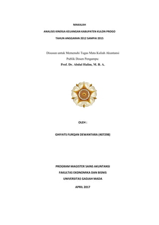 MAKALAH
ANALISIS KINERJA KEUANGAN KABUPATEN KULON PROGO
TAHUN ANGGARAN 2012 SAMPAI 2015
Disusun untuk Memenuhi Tugas Mata Kuliah Akuntansi
Publik Dosen Pengampu:
Prof. Dr. Abdul Halim, M. B. A.
OLEH :
GHIYATS FURQAN DEWANTARA (407298)
PROGRAM MAGISTER SAINS AKUNTANSI
FAKULTAS EKONOMIKA DAN BISNIS
UNIVERSITAS GADJAH MADA
APRIL 2017
 